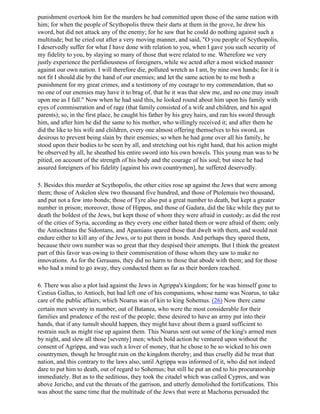 punishment overtook him for the murders he had committed upon those of the same nation with
him; for when the people of Scythopolis threw their darts at them in the grove, he drew his
sword, but did not attack any of the enemy; for he saw that he could do nothing against such a
multitude; but he cried out after a very moving manner, and said, "O you people of Scythopolis,
I deservedly suffer for what I have done with relation to you, when I gave you such security of
my fidelity to you, by slaying so many of those that were related to me. Wherefore we very
justly experience the perfidiousness of foreigners, while we acted after a most wicked manner
against our own nation. I will therefore die, polluted wretch as I am, by nine own hands; for it is
not fit I should die by the hand of our enemies; and let the same action be to me both a
punishment for my great crimes, and a testimony of my courage to my commendation, that so
no one of our enemies may have it to brag of, that he it was that slew me, and no one may insult
upon me as I fall." Now when he had said this, he looked round about him upon his family with
eyes of commiseration and of rage (that family consisted of a wife and children, and his aged
parents); so, in the first place, he caught his father by his grey hairs, and ran his sword through
him, and after him he did the same to his mother, who willingly received it; and after them he
did the like to his wife and children, every one almost offering themselves to his sword, as
desirous to prevent being slain by their enemies; so when he had gone over all his family, he
stood upon their bodies to be seen by all, and stretching out his right hand, that his action might
be observed by all, he sheathed his entire sword into his own bowels. This young man was to be
pitied, on account of the strength of his body and the courage of his soul; but since he had
assured foreigners of his fidelity [against his own countrymen], he suffered deservedly.

5. Besides this murder at Scythopolis, the other cities rose up against the Jews that were among
them; those of Askelon slew two thousand five hundred, and those of Ptolemais two thousand,
and put not a few into bonds; those of Tyre also put a great number to death, but kept a greater
number in prison; moreover, those of Hippos, and those of Gadara, did the like while they put to
death the boldest of the Jews, but kept those of whom they were afraid in custody; as did the rest
of the cities of Syria, according as they every one either hated them or were afraid of them; only
the Antiochtans the Sidontans, and Apamians spared those that dwelt with them, and would not
endure either to kill any of the Jews, or to put them in bonds. And perhaps they spared them,
because their own number was so great that they despised their attempts. But I think the greatest
part of this favor was owing to their commiseration of those whom they saw to make no
innovations. As for the Gerasans, they did no harm to those that abode with them; and for those
who had a mind to go away, they conducted them as far as their borders reached.

6. There was also a plot laid against the Jews in Agrippa's kingdom; for he was himself gone to
Cestius Gallus, to Antioch, but had left one of his companions, whose name was Noarus, to take
care of the public affairs; which Noarus was of kin to king Sohemus. (26) Now there came
certain men seventy in number, out of Batanea, who were the most considerable for their
families and prudence of the rest of the people; these desired to have an army put into their
hands, that if any tumult should happen, they might have about them a guard sufficient to
restrain such as might rise up against them. This Noarus sent out some of the king's armed men
by night, and slew all those [seventy] men; which bold action he ventured upon without the
consent of Agrippa, and was such a lover of money, that he chose to be so wicked to his own
countrymen, though he brought ruin on the kingdom thereby; and thus cruelly did he treat that
nation, and this contrary to the laws also, until Agrippa was informed of it, who did not indeed
dare to put him to death, out of regard to Sohemus; but still he put an end to his procuratorship
immediately. But as to the seditious, they took the citadel which was called Cypros, and was
above Jericho, and cut the throats of the garrison, and utterly demolished the fortifications. This
was about the same time that the multitude of the Jews that were at Machorus persuaded the
 