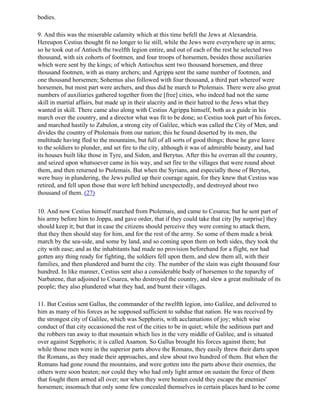 bodies.

9. And this was the miserable calamity which at this time befell the Jews at Alexandria.
Hereupon Cestius thought fit no longer to lie still, while the Jews were everywhere up in arms;
so he took out of Antioch the twelfth legion entire, and out of each of the rest he selected two
thousand, with six cohorts of footmen, and four troops of horsemen, besides those auxiliaries
which were sent by the kings; of which Antiochus sent two thousand horsemen, and three
thousand footmen, with as many archers; and Agrippa sent the same number of footmen, and
one thousand horsemen; Sohemus also followed with four thousand, a third part whereof were
horsemen, but most part were archers, and thus did he march to Ptolemais. There were also great
numbers of auxiliaries gathered together from the [free] cities, who indeed had not the same
skill in martial affairs, but made up in their alacrity and in their hatred to the Jews what they
wanted in skill. There came also along with Cestius Agrippa himself, both as a guide in his
march over the country, and a director what was fit to be done; so Cestius took part of his forces,
and marched hastily to Zabulon, a strong city of Galilee, which was called the City of Men, and
divides the country of Ptolemais from our nation; this he found deserted by its men, the
multitude having fled to the mountains, but full of all sorts of good things; those he gave leave
to the soldiers to plunder, and set fire to the city, although it was of admirable beauty, and had
its houses built like those in Tyre, and Sidon, and Berytus. After this he overran all the country,
and seized upon whatsoever came in his way, and set fire to the villages that were round about
them, and then returned to Ptolemais. But when the Syrians, and especially those of Berytus,
were busy in plundering, the Jews pulled up their courage again, for they knew that Cestius was
retired, and fell upon those that were left behind unexpectedly, and destroyed about two
thousand of them. (27)

10. And now Cestius himself marched from Ptolemais, and came to Cesarea; but he sent part of
his army before him to Joppa, and gave order, that if they could take that city [by surprise] they
should keep it; but that in case the citizens should perceive they were coming to attack them,
that they then should stay for him, and for the rest of the army. So some of them made a brisk
march by the sea-side, and some by land, and so coming upon them on both sides, they took the
city with ease; and as the inhabitants had made no provision beforehand for a flight, nor had
gotten any thing ready for fighting, the soldiers fell upon them, and slew them all, with their
families, and then plundered and burnt the city. The number of the slain was eight thousand four
hundred. In like manner, Cestius sent also a considerable body of horsemen to the toparchy of
Narbatene, that adjoined to Cesarea, who destroyed the country, and slew a great multitude of its
people; they also plundered what they had, and burnt their villages.

11. But Cestius sent Gallus, the commander of the twelfth legion, into Galilee, and delivered to
him as many of his forces as he supposed sufficient to subdue that nation. He was received by
the strongest city of Galilee, which was Sepphoris, with acclamations of joy; which wise
conduct of that city occasioned the rest of the cities to be in quiet; while the seditious part and
the robbers ran away to that mountain which lies in the very middle of Galilee, and is situated
over against Sepphoris; it is called Asamon. So Gallus brought his forces against them; but
while those men were in the superior parts above the Romans, they easily threw their darts upon
the Romans, as they made their approaches, and slew about two hundred of them. But when the
Romans had gone round the mountains, and were gotten into the parts above their enemies, the
others were soon beaten; nor could they who had only light armor on sustain the force of them
that fought them armed all over; nor when they were beaten could they escape the enemies'
horsemen; insomuch that only some few concealed themselves in certain places hard to be come
 