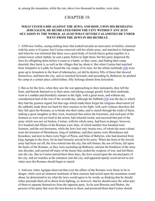 at, among the mountains, while the rest, above two thousand in number, were slain.


                                       CHAPTER 19.

  WHAT CESTIUS DID AGAINST THE JEWS; AND HOW, UPON HIS BESIEGING
    JERUSALEM, HE RETREATED FROM THE CITY WITHOUT ANY JUST
 OCCASION IN THE WORLD. AS ALSO WHAT SEVERE CALAMITIES HE UNDER
                WENT FROM THE JEWS IN HIS RETREAT.

1. AND now Gallus, seeing nothing more that looked towards an innovation in Galilee, returned
with his army to Cesarea: but Cestius removed with his whole army, and marched to Antipatris;
and when he was informed that there was a great body of Jewish forces gotten together in a
certain tower called Aphek, he sent a party before to fight them; but this party dispersed the
Jews by affrighting them before it came to a battle: so they came, and finding their camp
deserted, they burnt it, as well as the villages that lay about it. But when Cestius had marched
from Antipatris to Lydda, he found the city empty of its men, for the whole multitude (28) were
gone up to Jerusalem to the feast of tabernacles; yet did he destroy fifty of those that showed
themselves, and burnt the city, and so marched forwards; and ascending by Betboron, he pitched
his camp at a certain place called Gabao, fifty furlongs distant from Jerusalem.

2. But as for the Jews, when they saw the war approaching to their metropolis, they left the
feast, and betook themselves to their arms; and taking courage greatly from their multitude,
went in a sudden and disorderly manner to the fight, with a great noise, and without any
consideration had of the rest of the seventh day, although the Sabbath (29) was the day to which
they had the greatest regard; but that rage which made them forget the religious observation [of
the sabbath] made them too hard for their enemies in the fight: with such violence therefore did
they fall upon the Romans, as to break into their ranks, and to march through the midst of them,
making a great slaughter as they went, insomuch that unless the horsemen, and such part of the
footmen as were not yet tired in the action, had wheeled round, and succored that part of the
army which was not yet broken, Cestius, with his whole army, had been in danger: however,
five hundred and fifteen of the Romans were slain, of which number four hundred were
footmen, and the rest horsemen, while the Jews lost only twenty-two, of whom the most valiant
were the kinsmen of Monobazus, king of Adiabene, and their names were Monobazus and
Kenedeus; and next to them were Niger of Perea, and Silas of Babylon, who had deserted from
king Agrippa to the Jews; for he had formerly served in his army. When the front of the Jewish
army had been cut off, the Jews retired into the city; but still Simon, the son of Giora, fell upon
the backs of the Romans, as they were ascending up Bethoron, and put the hindmost of the army
into disorder, and carried off many of the beasts that carded the weapons of war, and led Shem
into the city. But as Cestius tarried there three days, the Jews seized upon the elevated parts of
the city, and set watches at the entrances into the city, and appeared openly resolved not to rest
when once the Romans should begin to march.

3. And now when Agrippa observed that even the affairs of the Romans were likely to be in
danger, while such an immense multitude of their enemies had seized upon the mountains round
about, he determined to try what the Jews would agree to by words, as thinking that he should
either persuade them all to desist from fighting, or, however, that he should cause the sober part
of them to separate themselves from the opposite party. So he sent Borceus and Phebus, the
persons of his party that were the best known to them, and promised them that Cestius should
 