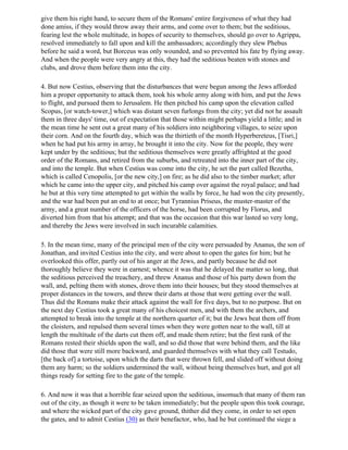 give them his right hand, to secure them of the Romans' entire forgiveness of what they had
done amiss, if they would throw away their arms, and come over to them; but the seditious,
fearing lest the whole multitude, in hopes of security to themselves, should go over to Agrippa,
resolved immediately to fall upon and kill the ambassadors; accordingly they slew Phebus
before he said a word, but Borceus was only wounded, and so prevented his fate by flying away.
And when the people were very angry at this, they had the seditious beaten with stones and
clubs, and drove them before them into the city.

4. But now Cestius, observing that the disturbances that were begun among the Jews afforded
him a proper opportunity to attack them, took his whole army along with him, and put the Jews
to flight, and pursued them to Jerusalem. He then pitched his camp upon the elevation called
Scopus, [or watch-tower,] which was distant seven furlongs from the city; yet did not he assault
them in three days' time, out of expectation that those within might perhaps yield a little; and in
the mean time he sent out a great many of his soldiers into neighboring villages, to seize upon
their corn. And on the fourth day, which was the thirtieth of the month Hyperbereteus, [Tisri,]
when he had put his army in array, he brought it into the city. Now for the people, they were
kept under by the seditious; but the seditious themselves were greatly affrighted at the good
order of the Romans, and retired from the suburbs, and retreated into the inner part of the city,
and into the temple. But when Cestius was come into the city, he set the part called Bezetha,
which is called Cenopolis, [or the new city,] on fire; as he did also to the timber market; after
which he came into the upper city, and pitched his camp over against the royal palace; and had
he but at this very time attempted to get within the walls by force, he had won the city presently,
and the war had been put an end to at once; but Tyrannius Priseus, the muster-master of the
army, and a great number of the officers of the horse, had been corrupted by Florus, and
diverted him from that his attempt; and that was the occasion that this war lasted so very long,
and thereby the Jews were involved in such incurable calamities.

5. In the mean time, many of the principal men of the city were persuaded by Ananus, the son of
Jonathan, and invited Cestius into the city, and were about to open the gates for him; but he
overlooked this offer, partly out of his anger at the Jews, and partly because he did not
thoroughly believe they were in earnest; whence it was that he delayed the matter so long, that
the seditious perceived the treachery, and threw Ananus and those of his party down from the
wall, and, pelting them with stones, drove them into their houses; but they stood themselves at
proper distances in the towers, and threw their darts at those that were getting over the wall.
Thus did the Romans make their attack against the wall for five days, but to no purpose. But on
the next day Cestius took a great many of his choicest men, and with them the archers, and
attempted to break into the temple at the northern quarter of it; but the Jews beat them off from
the cloisters, and repulsed them several times when they were gotten near to the wall, till at
length the multitude of the darts cut them off, and made them retire; but the first rank of the
Romans rested their shields upon the wall, and so did those that were behind them, and the like
did those that were still more backward, and guarded themselves with what they call Testudo,
[the back of] a tortoise, upon which the darts that were thrown fell, and slided off without doing
them any harm; so the soldiers undermined the wall, without being themselves hurt, and got all
things ready for setting fire to the gate of the temple.

6. And now it was that a horrible fear seized upon the seditious, insomuch that many of them ran
out of the city, as though it were to be taken immediately; but the people upon this took courage,
and where the wicked part of the city gave ground, thither did they come, in order to set open
the gates, and to admit Cestius (30) as their benefactor, who, had he but continued the siege a
 