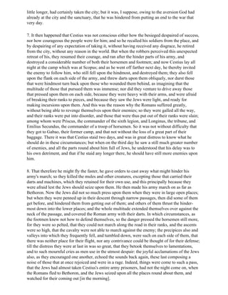 little longer, had certainly taken the city; but it was, I suppose, owing to the aversion God had
already at the city and the sanctuary, that he was hindered from putting an end to the war that
very day.

7. It then happened that Cestius was not conscious either how the besieged despaired of success,
nor how courageous the people were for him; and so he recalled his soldiers from the place, and
by despairing of any expectation of taking it, without having received any disgrace, he retired
from the city, without any reason in the world. But when the robbers perceived this unexpected
retreat of his, they resumed their courage, and ran after the hinder parts of his army, and
destroyed a considerable number of both their horsemen and footmen; and now Cestius lay all
night at the camp which was at Scopus; and as he went off farther next day, he thereby invited
the enemy to follow him, who still fell upon the hindmost, and destroyed them; they also fell
upon the flank on each side of the army, and threw darts upon them obliquely, nor durst those
that were hindmost turn back upon those who wounded them behind, as imagining that the
multitude of those that pursued them was immense; nor did they venture to drive away those
that pressed upon them on each side, because they were heavy with their arms, and were afraid
of breaking their ranks to pieces, and because they saw the Jews were light, and ready for
making incursions upon them. And this was the reason why the Romans suffered greatly,
without being able to revenge themselves upon their enemies; so they were galled all the way,
and their ranks were put into disorder, and those that were thus put out of their ranks were slain;
among whom were Priscus, the commander of the sixth legion, and Longinus, the tribune, and
Emilius Secundus, the commander of a troop of horsemen. So it was not without difficulty that
they got to Gabao, their former camp, and that not without the loss of a great part of their
baggage. There it was that Cestius staid two days, and was in great distress to know what he
should do in these circumstances; but when on the third day he saw a still much greater number
of enemies, and all the parts round about him full of Jews, he understood that his delay was to
his own detriment, and that if he staid any longer there, he should have still more enemies upon
him.

8. That therefore he might fly the faster, he gave orders to cast away what might hinder his
army's march; so they killed the mules and other creatures, excepting those that carried their
darts and machines, which they retained for their own use, and this principally because they
were afraid lest the Jews should seize upon them. He then made his army march on as far as
Bethoron. Now the Jews did not so much press upon them when they were in large open places;
but when they were penned up in their descent through narrow passages, then did some of them
get before, and hindered them from getting out of them; and others of them thrust the hinder-
most down into the lower places; and the whole multitude extended themselves over against the
neck of the passage, and covered the Roman army with their darts. In which circumstances, as
the footmen knew not how to defend themselves, so the danger pressed the horsemen still more,
for they were so pelted, that they could not march along the road in their ranks, and the ascents
were so high, that the cavalry were not able to march against the enemy; the precipices also and
valleys into which they frequently fell, and tumbled down, were such on each side of them, that
there was neither place for their flight, nor any contrivance could be thought of for their defense;
till the distress they were at last in was so great, that they betook themselves to lamentations,
and to such mournful cries as men use in the utmost despair: the joyful acclamations of the Jews
also, as they encouraged one another, echoed the sounds back again, these last composing a
noise of those that at once rejoiced and were in a rage. Indeed, things were come to such a pass,
that the Jews had almost taken Cestius's entire army prisoners, had not the night come on, when
the Romans fled to Bethoron, and the Jews seized upon all the places round about them, and
watched for their coming out [in the morning].
 