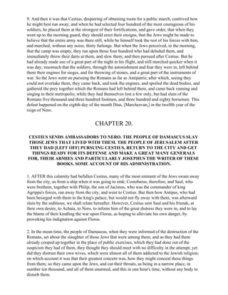 9. And then it was that Cestius, despairing of obtaining room for a public march, contrived how
he might best run away; and when he had selected four hundred of the most courageous of his
soldiers, he placed them at the strongest of their fortifications, and gave order, that when they
went up to the morning guard, they should erect their ensigns, that the Jews might be made to
believe that the entire army was there still, while he himself took the rest of his forces with him,
and marched, without any noise, thirty furlongs. But when the Jews perceived, in the morning,
that the camp was empty, they ran upon those four hundred who had deluded them, and
immediately threw their darts at them, and slew them; and then pursued after Cestius. But he
had already made use of a great part of the night in his flight, and still marched quicker when it
was day; insomuch that the soldiers, through the astonishment and fear they were in, left behind
them their engines for sieges, and for throwing of stones, and a great part of the instruments of
war. So the Jews went on pursuing the Romans as far as Antipatris; after which, seeing they
could not overtake them, they came back, and took the engines, and spoiled the dead bodies, and
gathered the prey together which the Romans had left behind them, and came back running and
singing to their metropolis; while they had themselves lost a few only, but had slain of the
Romans five thousand and three hundred footmen, and three hundred and eighty horsemen. This
defeat happened on the eighth day of the month Dius, [Marchesvan,] in the twelfth year of the
reign of Nero.


                                       CHAPTER 20.

CESTIUS SENDS AMBASSADORS TO NERO. THE PEOPLE OF DAMASCUS SLAY
THOSE JEWS THAT LIVED WITH THEM. THE PEOPLE OF JERUSALEM AFTER
 THEY HAD [LEFT OFF] PURSUING CESTIUS, RETURN TO THE CITY AND GET
  THINGS READY FOR ITS DEFENSE AND MAKE A GREAT MANY GENERALS
FOR, THEIR ARMIES AND PARTICULARLY JOSEPHUS THE WRITER OF THESE
            BOOKS. SOME ACCOUNT OF HIS ADMINISTRATION.

1. AFTER this calamity had befallen Cestius, many of the most eminent of the Jews swam away
from the city, as from a ship when it was going to sink; Costobarus, therefore, and Saul, who
were brethren, together with Philip, the son of Jacimus, who was the commander of king
Agrippa's forces, ran away from the city, and went to Cestius. But then how Antipas, who had
been besieged with them in the king's palace, but would not fly away with them, was afterward
slain by the seditious, we shall relate hereafter. However, Cestius sent Saul and his friends, at
their own desire, to Achaia, to Nero, to inform him of the great distress they were in, and to lay
the blame of their kindling the war upon Florus, as hoping to alleviate his own danger, by
provoking his indignation against Florus.

2. In the mean time, the people of Damascus, when they were informed of the destruction of the
Romans, set about the slaughter of those Jews that were among them; and as they had them
already cooped up together in the place of public exercises, which they had done out of the
suspicion they had of them, they thought they should meet with no difficulty in the attempt; yet
did they distrust their own wives, which were almost all of them addicted to the Jewish religion;
on which account it was that their greatest concern was, how they might conceal these things
from them; so they came upon the Jews, and cut their throats, as being in a narrow place, in
number ten thousand, and all of them unarmed, and this in one hour's time, without any body to
disturb them.
 