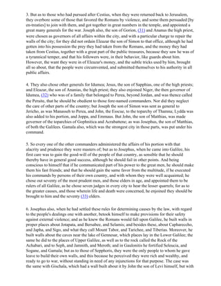 3. But as to those who had pursued after Cestius, when they were returned back to Jerusalem,
they overbore some of those that favored the Romans by violence, and some them persuaded [by
en-treaties] to join with them, and got together in great numbers in the temple, and appointed a
great many generals for the war. Joseph also, the son of Gorion, (31) and Ananus the high priest,
were chosen as governors of all affairs within the city, and with a particular charge to repair the
walls of the city; for they did not ordain Eleazar the son of Simon to that office, although he had
gotten into his possession the prey they had taken from the Romans, and the money they had
taken from Cestius, together with a great part of the public treasures, because they saw he was of
a tyrannical temper, and that his followers were, in their behavior, like guards about him.
However, the want they were in of Eleazar's money, and the subtle tricks used by him, brought
all so about, that the people were circumvented, and submitted themselves to his authority in all
public affairs.

4. They also chose other generals for Idumea; Jesus, the son of Sapphias, one of the high priests;
and Eleazar, the son of Ananias, the high priest; they also enjoined Niger, the then governor of
Idumea, (32) who was of a family that belonged to Perea, beyond Jordan, and was thence called
the Peraite, that he should be obedient to those fore-named commanders. Nor did they neglect
the care of other parts of the country; but Joseph the son of Simon was sent as general to
Jericho, as was Manasseh to Perea, and John, the Esscue, to the toparchy of Thamna; Lydda was
also added to his portion, and Joppa, and Emmaus. But John, the son of Matthias, was made
governor of the toparchies of Gophnitica and Acrabattene; as was Josephus, the son of Matthias,
of both the Galilees. Gamala also, which was the strongest city in those parts, was put under his
command.

5. So every one of the other commanders administered the affairs of his portion with that
alacrity and prudence they were masters of; but as to Josephus, when he came into Galilee, his
first care was to gain the good-will of the people of that country, as sensible that he should
thereby have in general good success, although he should fail in other points. And being
conscious to himself that if he communicated part of his power to the great men, he should make
them his fast friends; and that he should gain the same favor from the multitude, if he executed
his commands by persons of their own country, and with whom they were well acquainted; he
chose out seventy of the most prudent men, and those elders in age, and appointed them to be
rulers of all Galilee, as he chose seven judges in every city to hear the lesser quarrels; for as to
the greater causes, and those wherein life and death were concerned, he enjoined they should be
brought to him and the seventy (33) elders.

6. Josephus also, when he had settled these rules for determining causes by the law, with regard
to the people's dealings one with another, betook himself to make provisions for their safety
against external violence; and as he knew the Romans would fall upon Galilee, he built walls in
proper places about Jotapata, and Bersabee, and Selamis; and besides these, about Caphareccho,
and Japha, and Sigo, and what they call Mount Tabor, and Tarichee, and Tiberias. Moreover, he
built walls about the caves near the lake of Gennesar, which places lay in the Lower Galilee; the
same he did to the places of Upper Galilee, as well as to the rock called the Rock of the
Achabari, and to Seph, and Jamnith, and Meroth; and in Gaulonitis he fortified Seleucia, and
Sogane, and Gamala; but as to those of Sepphoris, they were the only people to whom he gave
leave to build their own walls, and this because he perceived they were rich and wealthy, and
ready to go to war, without standing in need of any injunctions for that purpose. The case was
the same with Gischala, which had a wall built about it by John the son of Levi himself, but with
 