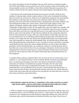 the consent of Josephus; but for the building of the rest of the fortresses, he labored together
with all the other builders, and was present to give all the necessary orders for that purpose. He
also got together an army out of Galilee, of more than a hundred thousand young men, all of
which he armed with the old weapons which he had collected together and prepared for them.

7. And when he had considered that the Roman power became invincible, chiefly by their
readiness in obeying orders, and the constant exercise of their arms, he despaired of teaching
these his men the use of their arms, which was to be obtained by experience; but observing that
their readiness in obeying orders was owing to the multitude of their officers, he made his
partitions in his army more after the Roman manner, and appointed a great many subalterns. He
also distributed the soldiers into various classes, whom he put under captains of tens, and
captains of hundreds, and then under captains of thousands; and besides these, he had
commanders of larger bodies of men. He also taught them to give the signals one to another, and
to call and recall the soldiers by the trumpets, how to expand the wings of an army, and make
them wheel about; and when one wing hath had success, to turn again and assist those that were
hard set, and to join in the defense of what had most suffered. He also continually instructed
them ill what concerned the courage of the soul, and the hardiness of the body; and, above all,
he exercised them for war, by declaring to them distinctly the good order of the Romans, and
that they were to fight with men who, both by the strength of their bodies and courage of their
souls, had conquered in a manner the whole habitable earth. He told them that he should make
trial of the good order they would observe in war, even before it came to any battle, in case they
would abstain from the crimes they used to indulge themselves in, such as theft, and robbery,
and rapine, and from defrauding their own countrymen, and never to esteem the harm done to
those that were so near of kin to them to be any advantage to themselves; for that wars are then
managed the best when the warriors preserve a good conscience; but that such as are ill men in
private life will not only have those for enemies which attack them, but God himself also for
their antagonist.

8. And thus did he continue to admonish them. Now he chose for the war such an army as was
sufficient, i.e. sixty thousand footmen, and two hundred and fifty horsemen; (34) and besides
these, on which he put the greatest trust, there were about four thousand five hundred
mercenaries; he had also six hundred men as guards of his body. Now the cities easily
maintained the rest of his army, excepting the mercenaries, for every one of the cities
enumerated above sent out half their men to the army, and retained the other half at home, in
order to get provisions for them; insomuch that the one part went to the war, and the other part
to their work, and so those that sent out their corn were paid for it by those that were in arms, by
that security which they enjoyed from them.


                                       CHAPTER 21.

  CONCERNING JOHN OF GICHALA. JOSEPHUS USES STRATAGEMS AGAINST
   THE PLOTS JOHN LAID AGAINST HIM AND RECOVERS CERTAIN CITIES
                  WHICH HAD REVOLTED FROM HIM.

1. NOW as Josephus was thus engaged in the administration of the affairs of Galilee, there arose
a treacherous person, a man of Gischala, the son of Levi, "whose name was John. His character
was that of a very cunning and very knavish person, beyond the ordinary rate of the other men
of eminence there, and for wicked practices he had not his fellow any where. Poor he was at
 