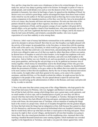 first, and for a long time his wants were a hinderance to him in his wicked designs. He was a
ready liar, and yet very sharp in gaining credit to his fictions: he thought it a point of virtue to
delude people, and would delude even such as were the dearest to him. He was a hypocritical
pretender to humanity, but where he had hopes of gain, he spared not the shedding of blood: his
desires were ever carried to great things, and he encouraged his hopes from those mean wicked
tricks which he was the author of. He had a peculiar knack at thieving; but in some time he got
certain companions in his impudent practices; at first they were but few, but as he proceeded on
in his evil course, they became still more and more numerous. He took care that none of his
partners should be easily caught in their rogueries, but chose such out of the rest as had the
strongest constitutions of body, and the greatest courage of soul, together with great skill in
martial affairs; as he got together a band of four hundred men, who came principally out of the
country of Tyre, and were vagabonds that had run away from its villages; and by the means of
these he laid waste all Galilee, and irritated a considerable number, who were in great
expectation of a war then suddenly to arise among them.

2. However, John's want of money had hitherto restrained him in his ambition after command,
and in his attempts to advance himself. But when he saw that Josephus was highly pleased with
the activity of his temper, he persuaded him, in the first place, to intrust him with the repairing
of the walls of his native city, [Gischala,] in which work he got a great deal of money from the
rich citizens. He after that contrived a very shrewd trick, and pretending that the Jews who dwelt
in Syria were obliged to make use of oil that was made by others than those of their own nation,
he desired leave of Josephus to send oil to their borders; so he bought four amphorae with such
Tyrian money as was of the value of four Attic drachmae, and sold every half-amphora at the
same price. And as Galilee was very fruitful in oil, and was peculiarly so at that time, by sending
away great quantities, and having the sole privilege so to do, he gathered an immense sum of
money together, which money he immediately used to the disadvantage of him who gave him
that privilege; and, as he supposed, that if he could once overthrow Josephus, he should himself
obtain the government of Galilee; so he gave orders to the robbers that were under his command
to be more zealous in their thievish expeditions, that by the rise of many that desired innovations
in the country, he might either catch their general in his snares, as he came to the country's
assistance, and then kill him; or if he should overlook the robbers, he might accuse him for his
negligence to the people of the country. He also spread abroad a report far and near that
Josephus was delivering up the administration of affairs to the Romans; and many such plots did
he lay, in order to ruin him.

3. Now at the same time that certain young men of the village Dabaritta, who kept guard in the
Great Plain laid snares for Ptolemy, who was Agrippa's and Bernice's steward, and took from
him all that he had with him; among which things there were a great many costly garments, and
no small number of silver cups, and six hundred pieces of gold; yet were they not able to
conceal what they had stolen, but brought it all to Josephus, to Tarichee. Hereupon he blamed
them for the violence they had offered to the king and queen, and deposited what they brought
to him with Eneas, the most potent man of Taricheae, with an intention of sending the things
back to the owners at a proper time; which act of Josephus brought him into the greatest danger;
for those that had stolen the things had an indignation at him, both because they gained no share
of it for themselves, and because they perceived beforehand what was Josephus's intention, and
that he would freely deliver up what had cost them so much pains to the king and queen. These
ran away by night to their several villages, and declared to all men that Josephus was going to
betray them: they also raised great disorders in all the neighboring cities, insomuch that in the
morning a hundred thousand armed men came running together; which multitude was crowded
together in the hippodrome at Taricheae, and made a very peevish clamor against him; while
 