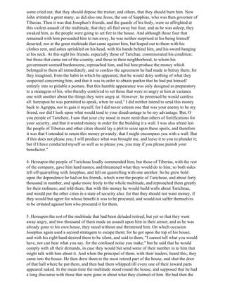 some cried out, that they should depose the traitor; and others, that they should burn him. Now
John irritated a great many, as did also one Jesus, the son of Sapphias, who was then governor of
Tiberias. Then it was that Josephus's friends, and the guards of his body, were so affrighted at
this violent assault of the multitude, that they all fled away but four; and as he was asleep, they
awaked him, as the people were going to set fire to the house. And although those four that
remained with him persuaded him to run away, he was neither surprised at his being himself
deserted, nor at the great multitude that came against him, but leaped out to them with his
clothes rent, and ashes sprinkled on his head, with his hands behind him, and his sword hanging
at his neck. At this sight his friends, especially those of Tarichae, commiserated his condition;
but those that came out of the country, and those in their neighborhood, to whom his
government seemed burdensome, reproached him, and bid him produce the money which
belonged to them all immediately, and to confess the agreement he had made to betray them; for
they imagined, from the habit in which he appeared, that he would deny nothing of what they
suspected concerning him, and that it was in order to obtain pardon that he had put himself
entirely into so pitiable a posture. But this humble appearance was only designed as preparatory
to a stratagem of his, who thereby contrived to set those that were so angry at him at variance
one with another about the things they were angry at. However, he promised he would confess
all: hereupon he was permitted to speak, when he said," I did neither intend to send this money
back to Agrippa, nor to gain it myself; for I did never esteem one that was your enemy to be my
friend, nor did I look upon what would tend to your disadvantage to be my advantage. But, O
you people of Tariehete, I saw that your city stood in more need than others of fortifications for
your security, and that it wanted money in order for the building it a wall. I was also afraid lest
the people of Tiberias and other cities should lay a plot to seize upon these spoils, and therefore
it was that I intended to retain this money privately, that I might encompass you with a wall. But
if this does not please you, I will produce what was brought me, and leave it to you to plunder it;
but if I have conducted myself so well as to please you, you may if you please punish your
benefactor."

4. Hereupon the people of Taricheae loudly commended him; but those of Tiberias, with the rest
of the company, gave him hard names, and threatened what they would do to him; so both sides
left off quarrelling with Josephus, and fell on quarrelling with one another. So he grew bold
upon the dependence he had on his friends, which were the people of Taricheae, and about forty
thousand in number, and spake more freely to the whole multitude, and reproached them greatly
for their rashness; and told them, that with this money he would build walls about Taricheae,
and would put the other cities in a state of security also; for that they should not want money, if
they would but agree for whose benefit it was to be procured, and would not suffer themselves
to be irritated against him who procured it for them.

5. Hereupon the rest of the multitude that had been deluded retired; but yet so that they went
away angry, and two thousand of them made an assault upon him in their armor; and as he was
already gone to his own house, they stood without and threatened him. On which occasion
Josephus again used a second stratagem to escape them; for he got upon the top of his house,
and with his right hand desired them to be silent, and said to them, "I cannot tell what you would
have, nor can hear what you say, for the confused noise you make;" but he said that he would
comply with all their demands, in case they would but send some of their number in to him that
might talk with him about it. And when the principal of them, with their leaders, heard this, they
came into the house. He then drew them to the most retired part of the house, and shut the door
of that hall where he put them, and then had them whipped till every one of their inward parts
appeared naked. In the mean time the multitude stood round the house, and supposed that he had
a long discourse with those that were gone in about what they claimed of him. He had then the
 