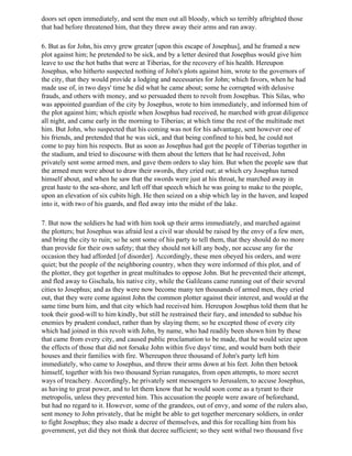 doors set open immediately, and sent the men out all bloody, which so terribly aftrighted those
that had before threatened him, that they threw away their arms and ran away.

6. But as for John, his envy grew greater [upon this escape of Josephus], and he framed a new
plot against him; he pretended to be sick, and by a letter desired that Josephus would give him
leave to use the hot baths that were at Tiberias, for the recovery of his health. Hereupon
Josephus, who hitherto suspected nothing of John's plots against him, wrote to the governors of
the city, that they would provide a lodging and necessaries for John; which favors, when he had
made use of, in two days' time he did what he came about; some he corrupted with delusive
frauds, and others with money, and so persuaded them to revolt from Josephus. This Silas, who
was appointed guardian of the city by Josephus, wrote to him immediately, and informed him of
the plot against him; which epistle when Josephus had received, he marched with great diligence
all night, and came early in the morning to Tiberias; at which time the rest of the multitude met
him. But John, who suspected that his coming was not for his advantage, sent however one of
his friends, and pretended that he was sick, and that being confined to his bed, he could not
come to pay him his respects. But as soon as Josephus had got the people of Tiberias together in
the stadium, and tried to discourse with them about the letters that he had received, John
privately sent some armed men, and gave them orders to slay him. But when the people saw that
the armed men were about to draw their swords, they cried out; at which cry Josephus turned
himself about, and when he saw that the swords were just at his throat, he marched away in
great haste to the sea-shore, and left off that speech which he was going to make to the people,
upon an elevation of six cubits high. He then seized on a ship which lay in the haven, and leaped
into it, with two of his guards, and fled away into the midst of the lake.

7. But now the soldiers he had with him took up their arms immediately, and marched against
the plotters; but Josephus was afraid lest a civil war should be raised by the envy of a few men,
and bring the city to ruin; so he sent some of his party to tell them, that they should do no more
than provide for their own safety; that they should not kill any body, nor accuse any for the
occasion they had afforded [of disorder]. Accordingly, these men obeyed his orders, and were
quiet; but the people of the neighboring country, when they were informed of this plot, and of
the plotter, they got together in great multitudes to oppose John. But he prevented their attempt,
and fled away to Gischala, his native city, while the Galileans came running out of their several
cities to Josephus; and as they were now become many ten thousands of armed men, they cried
out, that they were come against John the common plotter against their interest, and would at the
same time burn him, and that city which had received him. Hereupon Josephus told them that he
took their good-will to him kindly, but still he restrained their fury, and intended to subdue his
enemies by prudent conduct, rather than by slaying them; so he excepted those of every city
which had joined in this revolt with John, by name, who had readily been shown him by these
that came from every city, and caused public proclamation to be made, that he would seize upon
the effects of those that did not forsake John within five days' time, and would burn both their
houses and their families with fire. Whereupon three thousand of John's party left him
immediately, who came to Josephus, and threw their arms down at his feet. John then betook
himself, together with his two thousand Syrian runagates, from open attempts, to more secret
ways of treachery. Accordingly, he privately sent messengers to Jerusalem, to accuse Josephus,
as having to great power, and to let them know that he would soon come as a tyrant to their
metropolis, unless they prevented him. This accusation the people were aware of beforehand,
but had no regard to it. However, some of the grandees, out of envy, and some of the rulers also,
sent money to John privately, that he might be able to get together mercenary soldiers, in order
to fight Josephus; they also made a decree of themselves, and this for recalling him from his
government, yet did they not think that decree sufficient; so they sent withal two thousand five
 