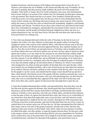 hundred armed men, and four persons of the highest rank amongst them; Joazar the son of
Nomicus, and Ananias the son of Sadduk, as also Simon and Judas the sons of Jonathan, all very
able men in speaking, that these persons might withdraw the good-will of the people from
Josephus. These had it in charge, that if he would voluntarily come away, they should permit
him to [come and] give an account of his conduct; but if he obstinately insisted upon continuing
in his government, they should treat him as an enemy. Now Josephus's friends had sent him
word that an army was coming against him, but they gave him no notice beforehand what the
reason of their coming was, that being only known among some secret councils of his enemies;
and by this means it was that four cities revolted from him immediately, Sepphoris, and Gamala,
and Gischala, and Tiberias. Yet did he recover these cities without war; and when he had routed
those four commanders by stratagems, and had taken the most potent of their warriors, he sent
them to Jerusalem; and the people [of Galilee] had great indignation at them, and were in a
zealous disposition to slay, not only these forces, but those that sent them also, had not these
forces prevented it by running away.

8. Now John was detained afterward within the walls of Gischala, by the fear he was in of
Josephus; but within a few days Tiberias revolted again, the people within it inviting king
Agrippa [to return to the exercise of his authority there]. And when he did not come at the time
appointed, and when a few Roman horsemen appeared that day, they expelled Josephus out of
the city. Now this revolt of theirs was presently known at Taricheae; and as Josephus had sent
out all the soldiers that were with him to gather corn, he knew not how either to march out alone
against the revolters, or to stay where he was, because he was afraid the king's soldiers might
prevent him if he tarried, and might get into the city; for he did not intend to do any thing on the
next day, because it was the sabbath day, and would hinder his proceeding. So he contrived to
circumvent the revolters by a stratagem; and in the first place he ordered the gates of Taricheae
to be shut, that nobody might go out and inform [those of Tiberias], for whom it was intended,
what stratagem he was about; he then got together all the ships that were upon the lake, which
were found to be two hundred and thirty, and in each of them he put no more than four mariners.
So he sailed to Tiberias with haste, and kept at such a distance from the city, that it was not easy
for the people to see the vessels, and ordered that the empty vessels should float up and down
there, while himself, who had but seven of his guards with him, and those unarmed also, went so
near as to be seen; but when his adversaries, who were still reproaching him, saw him from the
walls, they were so astonished that they supposed all the ships were full of armed men, and
threw down their arms, and by signals of intercession they besought him to spare the city.

9. Upon this Josephus threatened them terribly, and reproached them, that when they were the
first that took up arms against the Romans, they should spend their force beforehand in civil
dissensions, and do what their enemies desired above all things; and that besides they should
endeavor so hastily to seize upon him, who took care of their safety, and had not been ashamed
to shut the gates of their city against him that built their walls; that, however, he would admit of
any intercessors from them that might make some excuse for them, and with whom he would
make such agreements as might be for the city's security. Hereupon ten of the most potent men
of Tiberias came down to him presently; and when he had taken them into one of his vessels, he
ordered them to be carried a great way off from the city. He then commanded that fifty others of
their senate, such as were men of the greatest eminence, should come to him, that they also
might give him some security on their behalf. After which, under one new pretense or another,
he called forth others, one after another, to make the leagues between them. He then gave order
to the masters of those vessels which he had thus filled to sail away immediately for Taricheae,
and to confine those men in the prison there; till at length he took all their senate, consisting of
six hundred persons, and about two thousand of the populace, and carried them away to
 