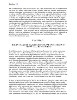 Taricheae. (35)

10. And when the rest of the people cried out, that it was one Clitus that was the chief author of
this revolt, they desired him to spend his anger upon him [only]; but Josephus, whose intention
it was to slay nobody, commanded one Levius, belonging to his guards, to go out of the vessel,
in order to cut off both Clitus's hands; yet was Levius afraid to go out by himself alone to such a
large body of enemies, and refused to go. Now Clitus saw that Josephus was in a great passion
in the ship, and ready to leap out of it, in order to execute the punishment himself; he begged
therefore from the shore, that he would leave him one of his hands; which Josephus agreed to,
upon condition that he would himself cutoff the other hand; accordingly he drew his sword, and
with his right hand cut off his left, so great was the fear he was in of Josephus himself. And thus
he took the people of Tiberias prisoners, and recovered the city again with empty ships and
seven of his guard. Moreover, a few days afterward he retook Gischala, which had revolted with
the people of Sepphoris, and gave his soldiers leave to plunder it; yet did he get all the plunder
together, and restored it to the inhabitants; and the like he did to the inhabitants of Sepphoris and
Tiberias. For when he had subdued those cities, he had a mind, by letting them be plundered, to
give them some good instruction, while at the same time he regained their good-will by
restoring them their money again.


                                        CHAPTER 22.

     THE JEWS MAKE ALL READY FOR THE WAR; AND SIMON, THE SON OF
                    GIORAS, FALLS TO PLUNDERING.

1. AND thus were the disturbances of Galilee quieted, when, upon their ceasing to prosecute
their civil dissensions, they betook themselves to make preparations for the war with the
Romans. Now in Jerusalem the high priest Artanus, and do as many of the men of power as
were not in the interest of the Romans, both repaired the walls, and made a great many warlike
instruments, insomuch that in all parts of the city darts and all sorts of armor were upon the
anvil. Although the multitude of the young men were engaged in exercises, without any
regularity, and all places were full of tumultuous doings; yet the moderate sort were exceedingly
sad; and a great many there were who, out of the prospect they had of the calamities that were
coming upon them, made great lamentations. There were also such omens observed as were
understood to be forerunners of evils by such as loved peace, but were by those that kindled the
war interpreted so as to suit their own inclinations; and the very state of the city, even before the
Romans came against it, was that of a place doomed to destruction. However, Ananus's concern
was this, to lay aside, for a while, the preparations for the war, and to persuade the seditious to
consult their own interest, and to restrain the madness of those that had the name of zealots; but
their violence was too hard for him; and what end he came to we shall relate hereafter.

2. But as for the Acrabbene toparchy, Simon, the son of Gioras, got a great number of those that
were fond of innovations together, and betook himself to ravage the country; nor did he only
harass the rich men's houses, but tormented their bodies, and appeared openly and beforehand to
affect tyranny in his government. And when an army was sent against him by Artanus, and the
other rulers, he and his band retired to the robbers that were at Masada, and staid there, and
plundered the country of Idumea with them, till both Ananus and his other adversaries were
slain; and until the rulers of that country were so afflicted with the multitude of those that were
slain, and with the continual ravage of what they had, that they raised an army, and put garrisons
 