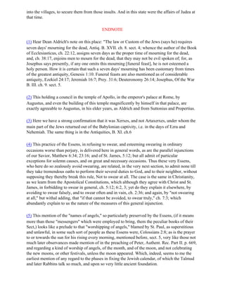 into the villages, to secure them from those insults. And in this state were the affairs of Judea at
that time.

                                            ENDNOTE

(1) Hear Dean Aldrich's note on this place: "The law or Custom of the Jews (says he) requires
seven days' mourning for the dead, Antiq. B. XVII. ch. 8. sect. 4; whence the author of the Book
of Ecclesiasticus, ch. 22:12, assigns seven days as the proper time of mourning for the dead,
and, ch. 38:17, enjoins men to mourn for the dead, that they may not be evil spoken of; for, as
Josephus says presently, if any one omits this mourning [funeral feast], he is not esteemed a
holy person. How it is certain that such a seven days' mourning has been customary from times
of the greatest antiquity, Genesis 1:10. Funeral feasts are also mentioned as of considerable
antiquity, Ezekiel 24:17; Jeremiah 16:7; Prey. 31:6; Deuteronomy 26:14; Josephus, Of the War
B. III. ch. 9. sect. 5.

(2) This holding a council in the temple of Apollo, in the emperor's palace at Rome, by
Augustus, and even the building of this temple magnificently by himself in that palace, are
exactly agreeable to Augustus, in his elder years, as Aldrich and from Suttonius and Propertius.

(3) Here we have a strong confirmation that it was Xerxes, and not Artaxerxes, under whom the
main part of the Jews returned out of the Babylonian captivity, i.e. in the days of Ezra and
Nehemiah. The same thing is in the Antiquities, B. XI. ch.6

(4) This practice of the Essens, in refusing to swear, and esteeming swearing in ordinary
occasions worse than perjury, is delivered here in general words, as are the parallel injunctions
of our Savior, Matthew 6:34; 23:16; and of St. James, 5:12; but all admit of particular
exceptions for solemn causes, and on great and necessary occasions. Thus these very Essens,
who here do so zealously avoid swearing, are related, in the very next section, to admit none till
they take tremendous oaths to perform their several duties to God, and to their neighbor, without
supposing they thereby break this rule, Not to swear at all. The case is the same in Christianity,
as we learn from the Apostolical Constitutions, which although they agree with Christ and St.
James, in forbidding to swear in general, ch. 5:12; 6:2, 3; yet do they explain it elsewhere, by
avoiding to swear falsely, and to swear often and in vain, ch. 2:36; and again, by "not swearing
at all," but withal adding, that "if that cannot be avoided, to swear truly," ch. 7:3; which
abundantly explain to us the nature of the measures of this general injunction.

(5) This mention of the "names of angels," so particularly preserved by the Essens, (if it means
more than those "messengers" which were employed to bring, them the peculiar books of their
Sect,) looks like a prelude to that "worshipping of angels," blamed by St. Paul, as superstitious
and unlawful, in some such sort of people as these Essens were, Colossians 2:8; as is the prayer
to or towards the sun for his rising every morning, mentioned before, sect. 5, very like those not
much later observances made mention of in the preaching of Peter, Authent. Rec. Part II. p. 669,
and regarding a kind of worship of angels, of the month, and of the moon, and not celebrating
the new moons, or other festivals, unless the moon appeared. Which, indeed, seems to me the
earliest mention of any regard to the phases in fixing the Jewish calendar, of which the Talmud
and later Rabbins talk so much, and upon so very little ancient foundation.
 