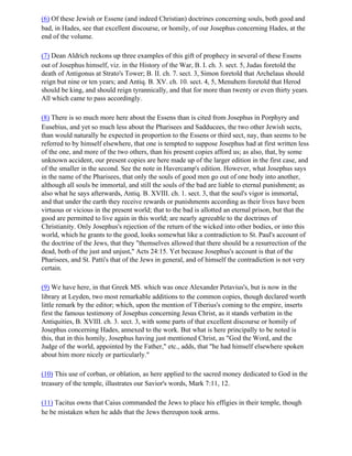 (6) Of these Jewish or Essene (and indeed Christian) doctrines concerning souls, both good and
bad, in Hades, see that excellent discourse, or homily, of our Josephus concerning Hades, at the
end of the volume.

(7) Dean Aldrich reckons up three examples of this gift of prophecy in several of these Essens
out of Josephus himself, viz. in the History of the War, B. I. ch. 3. sect. 5, Judas foretold the
death of Antigonus at Strato's Tower; B. II. ch. 7. sect. 3, Simon foretold that Archelaus should
reign but nine or ten years; and Antiq. B. XV. ch. 10. sect. 4, 5, Menuhem foretold that Herod
should be king, and should reign tyrannically, and that for more than twenty or even thirty years.
All which came to pass accordingly.

(8) There is so much more here about the Essens than is cited from Josephus in Porphyry and
Eusebius, and yet so much less about the Pharisees and Sadducees, the two other Jewish sects,
than would naturally be expected in proportion to the Essens or third sect, nay, than seems to be
referred to by himself elsewhere, that one is tempted to suppose Josephus had at first written less
of the one, and more of the two others, than his present copies afford us; as also, that, by some
unknown accident, our present copies are here made up of the larger edition in the first case, and
of the smaller in the second. See the note in Havercamp's edition. However, what Josephus says
in the name of the Pharisees, that only the souls of good men go out of one body into another,
although all souls be immortal, and still the souls of the bad are liable to eternal punishment; as
also what he says afterwards, Antiq. B. XVIII. ch. 1. sect. 3, that the soul's vigor is immortal,
and that under the earth they receive rewards or punishments according as their lives have been
virtuous or vicious in the present world; that to the bad is allotted an eternal prison, but that the
good are permitted to live again in this world; are nearly agreeable to the doctrines of
Christianity. Only Josephus's rejection of the return of the wicked into other bodies, or into this
world, which he grants to the good, looks somewhat like a contradiction to St. Paul's account of
the doctrine of the Jews, that they "themselves allowed that there should be a resurrection of the
dead, both of the just and unjust," Acts 24:15. Yet because Josephus's account is that of the
Pharisees, and St. Patti's that of the Jews in general, and of himself the contradiction is not very
certain.

(9) We have here, in that Greek MS. which was once Alexander Petavius's, but is now in the
library at Leyden, two most remarkable additions to the common copies, though declared worth
little remark by the editor; which, upon the mention of Tiberius's coming to the empire, inserts
first the famous testimony of Josephus concerning Jesus Christ, as it stands verbatim in the
Antiquities, B. XVIII. ch. 3. sect. 3, with some parts of that excellent discourse or homily of
Josephus concerning Hades, annexed to the work. But what is here principally to be noted is
this, that in this homily, Josephus having just mentioned Christ, as "God the Word, and the
Judge of the world, appointed by the Father," etc., adds, that "he had himself elsewhere spoken
about him more nicely or particularly."

(10) This use of corban, or oblation, as here applied to the sacred money dedicated to God in the
treasury of the temple, illustrates our Savior's words, Mark 7:11, 12.

(11) Tacitus owns that Caius commanded the Jews to place his effigies in their temple, though
he be mistaken when he adds that the Jews thereupon took arms.
 