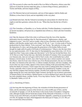 (12) This account of a place near the mouth of the river Belus in Phoenicia, whence came that
sand out of which the ancients made their glass, is a known thing in history, particularly in
Tacitus and Strabo, and more largely in Pliny.

(13) This Memnon had several monuments, and one of them appears, both by Strabo and
Diodorus, to have been in Syria, and not improbably in this very place.

(14) Reland notes here, that the Talmud in recounting ten sad accidents for which the Jews
ought to rend their garments, reckons this for one, "When they hear that the law of God is
burnt."

(15) This Ummidius, or Numidius, or, as Tacitus calls him, Vinidius Quadratus, is mentioned in
an ancient inscription, still preserved, as Spanhelm here informs us, which calls him Urnmidius
Quadratus.

(16) Take the character of this Felix (who is well known from the Acts of the Apostles,
particularly from his trembling when St. Paul discoursed of "righteousness, chastity, and
judgment to come," Acts 24:5; and no wonder, when we have elsewhere seen that he lived in
adultery with Drusilla, another man's wife, (Antiq. B. XX. ch. 7. sect. 1) in the words of Tacitus,
produced here by Dean Aldrich: "Felix exercised," says Tacitas, "the authority of a king, with
the disposition of a slave, and relying upon the great power of his brother Pallas at court,
thought he might safely be guilty of all kinds of wicked practices." Observe also the time when
he was made procurator, A.D. 52; that when St. Paul pleaded his cause before him, A.D. 58, he
might have been "many years a judge unto that nation," as St. Paul says he had then been, Acts
24:10. But as to what Tacitus here says, that before the death of Cumanus, Felix was procurator
over Samaria only, does not well agree with St. Paul's words, who would hardly have called
Samaria a Jewish nation. In short, since what Tacitus here says is about countries very remote
from Rome, where he lived; since what he says of two Roman procurators, the one over Galilee,
the other over Samaria at the same time, is without example elsewhere; and since Josephus, who
lived at that very time in Judea, appears to have known nothing of this procuratorship of Felix,
before the death of Cureanus; I much suspect the story itself as nothing better than a mistake of
Tacitus, especially when it seems not only omitted, but contradicted by Josephus; as any one
may find that compares their histories together. Possibly Felix might have been a subordinate
judge among the Jews some time before under Cureanus, but that he was in earnest a procurator
of Samaria before I do not believe. Bishop Pearson, as well as Bishop Lloyd, quote this account,
but with a doubtful clause: confides Tacito, "If we may believe Tacitus." Pears. Anhal. Paulin. p.
8; Marshall's Tables, at A.D. 49.

(17) i.e. Herod king of Chalcis.

(18) Not long after this beginning of Florus, the wickedest of all the Roman procurators of
Judea, and the immediate occasion of the Jewish war, at the twelfth year of Nero, and the
seventeenth of Agrippa, or A.D. 66, the history in the twenty books of Josephus's Antiquities
ends, although Josephus did not finish these books till the thirteenth of Domitian, or A.D. 93,
twenty-seven years afterward; as he did not finish their Appendix, containing an account of his
own life, till Agrippa was dead, which happened in the third year of Trajan, or A. D. 100, as I
have several times observed before.
 