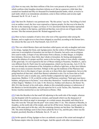 (19) Here we may note, that three millions of the Jews were present at the passover, A.D. 65;
which confirms what Josephus elsewhere informs us of, that at a passover a little later they
counted two hundred and fifty-six thousand five hundred paschal lambs, which, at twelve to
each lamb, which is no immoderate calculation, come to three millions and seventy-eight
thousand. See B. VI. ch. 9. sect. 3.

(20) Take here Dr. Hudson's very pertinent note. "By this action," says he, "the killing of a bird
over an earthen vessel, the Jews were exposed as a leprous people; for that was to be done by
the law in the cleansing of a leper, Leviticus 14. It is also known that the Gentiles reproached
the Jews as subject to the leprosy, and believed that they were driven out of Egypt on that
account. This that eminent person Mr. Reland suggested to me."

(21) Here we have examples of native Jews who were of the equestrian order among the
Romans, and so ought never to have been whipped or crucified, according to the Roman laws.
See almost the like case in St. Paul himself, Acts 22:25-29.

(22) This vow which Bernice (here and elsewhere called queen, not only as daughter and sister
to two kings, Agrippa the Great, and Agrippa junior, but the widow of Herod king of Chalcis)
came now to accomplish at Jerusalem was not that of a Nazarite, but such a one as religious
Jews used to make, in hopes of any deliverance from a disease, or other danger, as Josephus
here intimates. However, these thirty days' abode at Jerusalem, for fasting and preparation
against the oblation of a proper sacrifice, seems to be too long, unless it were wholly voluntary
in this great lady. It is not required in the law of Moses relating to Nazarites, Numbers 6., and is
very different from St. Paul's time for such preparation, which was but one day, Acts 21:26. So
we want already the continuation of the Antiquities to afford us light here, as they have hitherto
done on so many occasions elsewhere. Perhaps in this age the traditions of the Pharisees had
obliged the Jews to this degree of rigor, not only as to these thirty days' preparation, but as to the
going barefoot all that time, which here Bernice submitted to also. For we know that as God's
and our Savior's yoke is usually easy, and his burden comparatively light, in such positive
injunctions, Matthew 11:30, so did the scribes and Pharisees sometimes "bind upon men heavy
burdens, and grievous to be borne," even when they themselves "would not touch them with one
of their fingers," Matthew 23:4; Luke 11:46. However, Noldius well observes, De Herod. No.
404, 414, that Juvenal, in his sixth satire, alludes to this remarkable penance or submission of
this Bernice to Jewish discipline, and jests upon her for it; as do Tacitus, Dio, Suetonius, and
Sextus Aurelius mention her as one well known at Rome.--Ibid.

(23) I take this Bezetha to be that small hill adjoining to the north side of the temple, whereon
was the hospital with five porticoes or cloisters, and beneath which was the sheep pool of
Bethesda; into which an angel or messenger, at a certain season, descended, and where he or
they who were the "first put into the pool" were cured, John 5:1 etc. This situation of Bezetha, in
Josephus, on the north side of the temple, and not far off the tower Antonia, exactly agrees to the
place of the same pool at this day; only the remaining cloisters are but three. See Maundrel, p.
106. The entire buildings seem to have been called the New City, and this part, where was the
hospital, peculiarly Bezetha or Bethesda. See ch. 19. sect. 4.

(24) In this speech of king Agrippa we have an authentic account of the extent and strength of
the Roman empire when the Jewish war began. And this speech with other circumstances in
 