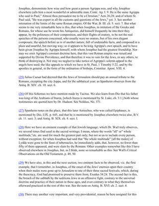 Josephus, demonstrate how wise and how great a person Agrippa was, and why Josephus
elsewhere calls him a most wonderful or admirable man, Contr. Ap. I. 9. He is the same Agrippa
who said to Paul," Almost thou persuadest me to be a Christian," Acts 26;28; and of whom St.
Paul said, "He was expert in all the customs and questions of the Jews," yet. 3. See another
intimation of the limits of the same Roman empire, Of the War, B. III. ch. 5. sect. 7. But what
seems to me very remarkable here is this, that when Josephus, in imitation of the Greeks and
Romans, for whose use he wrote his Antiquities, did himself frequently he into their they
appear, by the politeness of their composition, and their flights of oratory, to be not the real
speeches of the persons concerned, who usually were no orators, but of his own elegant
composure, the speech before us is of another nature, full of undeniable facts, and composed in a
plain and unartful, but moving way; so it appears to be king Agrippa's own speech, and to have
been given Josephus by Agrippa himself, with whom Josephus had the greatest friendship. Nor
may we omit Agrippa's constant doctrine here, that this vast Roman empire was raised and
supported by Divine Providence, and that therefore it was in vain for the Jews, or any others, to
think of destroying it. Nor may we neglect to take notice of Agrippa's solemn appeal to the
angels here used; the like appeals to which we have in St. Paul, 1 Timothy 5:22, and by the
apostles in general, in the form of the ordination of bishops, Constitut. Apost. VIII. 4.

(25) Julius Caesar had decreed that the Jews of Jerusalem should pay an annual tribute to the
Romans, excepting the city Joppa, and for the sabbatical year; as Spanheim observes from the
Antiq. B. XIV. ch. 10. sect. 6.

(26) Of this Sohemus we have mention made by Tacitus. We also learn from Dio that his father
was king of the Arabians of Iturea, [which Iturea is mentioned by St. Luke, ch. 3:1.] both whose
testimonies are quoted here by Dr. Hudson. See Noldius, No. 371.

(27) Spanheim notes on the place, that this later Antiochus, who was called Epiphaues, is
mentioned by Dio, LIX. p. 645, and that he is mentioned by Josephus elsewhere twice also, B.V.
ch. 11. sect. 3; and Antiq. B. XIX. ch. 8. sect. I.

(28) Here we have an eminent example of that Jewish language, which Dr. Wail truly observes,
we several times find used in the sacred writings; I mean, where the words "all" or" whole
multitude,"etc. are used for much the greatest part only; but not so as to include every person,
without exception; for when Josephus had said that "the whole multitude" [all the males] of
Lydda were gone to the feast of tabernacles, he immediately adds, that, however, no fewer than
fifty of them appeared, and were slain by the Romans. Other examples somewhat like this I have
observed elsewhere in Josephus, but, as I think, none so remarkable as this. See Wall's Critical
Observations on the Old Testament, p. 49, 50.

(29) We have also, in this and the next section, two eminent facts to be observed, viz. the first
example, that I remember, in Josephus, of the onset of the Jews' enemies upon their country
when their males were gone up to Jerusalem to one of their three sacred festivals; which, during
the theocracy, God had promised to preserve them from, Exodus 34:24. The second fact is this,
the breach of the sabbath by the seditions Jews in an offensive fight, contrary to the universal
doctrine and practice of their nation in these ages, and even contrary to what they themselves
afterward practiced in the rest of this war. See the note on Antiq. B. XVI. ch. 2. sect. 4.

(30) There may another very important, and very providential, reason be here assigned for this
 