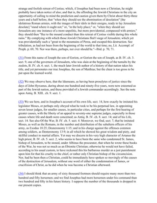 strange and foolish retreat of Cestius; which, if Josephus had been now a Christian, he might
probably have taken notice of also; and that is, the affording the Jewish Christians in the city an
opportunity of calling to mind the prediction and caution given them by Christ about thirty-three
years and a half before, that "when they should see the abomination of desolation" [the
idolatrous Roman armies, with the images of their idols in their ensigns, ready to lay Jerusalem
desolate] "stand where it ought not;" or, "in the holy place;" or, "when they should see
Jerusalem any one instance of a more unpolitic, but more providential, compassed with armies;"
they should then "flee to the mound conduct than this retreat of Cestius visible during this whole
rains." By complying with which those Jewish Christians fled I siege of Jerusalem; which yet
was providentially such a "great to the mountains of Perea, and escaped this destruction. See
tribulation, as had not been from the beginning of the world to that time; no, Lit. Accompl. of
Proph. p. 69, 70. Nor was there, perhaps, nor ever should be."--Ibid. p. 70, 71.

(31) From this name of Joseph the son of Gorion, or Gorion the son of Joseph, as B. IV. ch. 3.
sect. 9, one of the governors of Jerusalem, who was slain at the beginning of the tumults by the
zealots, B. IV. ch. 6. sect. 1, the much later Jewish author of a history of that nation takes his
title, and yet personates our true Josephus, the son of Matthias; but the cheat is too gross to be
put upon the learned world.

(32) We may observe here, that the Idumeans, as having been proselytes of justice since the
days of John Hyrcanus, during about one hundred and ninety-five years, were now esteemed as
part of the Jewish nation, and these provided of a Jewish commander accordingly. See the note
upon Antiq. B. XIII.. ch. 9. sect. 1.

(33) We see here, and in Josephus's account of his own life, sect. 14, how exactly he imitated his
legislator Moses, or perhaps only obeyed what he took to be his perpetual law, in appointing
seven lesser judges, for smaller causes, in particular cities, and perhaps for the first hearing of
greater causes, with the liberty of an appeal to seventy-one supreme judges, especially in those
causes where life and death were concerned; as Antiq. B. IV. ch. 8. sect. 14; and of his Life,
sect. 14. See also Of the War, B. IV. ch. 5. sect. 4. Moreover, we find, sect. 7, that he imitated
Moses, as well as the Romans, in the number and distribution of the subaltern officers of his
army, as Exodus 18:25; Deuteronomy 1:15; and in his charge against the offenses common
among soldiers, as Denteronomy 13:9; in all which he showed his great wisdom and piety, and
skillful conduct in martial affairs. Yet may we discern in his very high character of Artanus the
high priest, B. IV. ch. 5. sect. 2, who seems to have been the same who condemned St. James,
bishop of Jerusalem, to be stoned, under Albinus the procurator, that when he wrote these books
of the War, he was not so much as an Ebionite Christian; otherwise he would not have failed,
according to his usual custom, to have reckoned this his barbarous murder as a just punishment
upon him for that his cruelty to the chief, or rather only Christian bishop of the circumcision.
Nor, had he been then a Christian, could he immediately have spoken so movingly of the causes
of the destruction of Jerusalem, without one word of either the condemnation of James, or
crucifixion of Christ, as he did when he was become a Christian afterward.

(34) I should think that an army of sixty thousand footmen should require many more than two
hundred and fifty horsemen; and we find Josephus had more horsemen under his command than
two hundred and fifty in his future history. I suppose the number of the thousands is dropped in
our present copies.
 