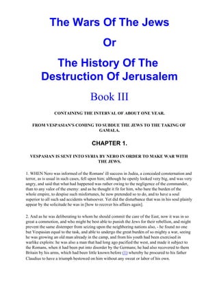The Wars Of The Jews
                                             Or
           The History Of The
         Destruction Of Jerusalem
                                      Book III
                CONTAINING THE INTERVAL OF ABOUT ONE YEAR.

   FROM VESPASIAN'S COMING TO SUBDUE THE JEWS TO THE TAKING OF
                            GAMALA.


                                       CHAPTER 1.

  VESPASIAN IS SENT INTO SYRIA BY NERO IN ORDER TO MAKE WAR WITH
                              THE JEWS.

1. WHEN Nero was informed of the Romans' ill success in Judea, a concealed consternation and
terror, as is usual in such cases, fell upon him; although he openly looked very big, and was very
angry, and said that what had happened was rather owing to the negligence of the commander,
than to any valor of the enemy: and as he thought it fit for him, who bare the burden of the
whole empire, to despise such misfortunes, he now pretended so to do, and to have a soul
superior to all such sad accidents whatsoever. Yet did the disturbance that was in his soul plainly
appear by the solicitude he was in [how to recover his affairs again].

2. And as he was deliberating to whom he should commit the care of the East, now it was in so
great a commotion, and who might be best able to punish the Jews for their rebellion, and might
prevent the same distemper from seizing upon the neighboring nations also, - he found no one
but Vespasian equal to the task, and able to undergo the great burden of so mighty a war, seeing
he was growing an old man already in the camp, and from his youth had been exercised in
warlike exploits: he was also a man that had long ago pacified the west, and made it subject to
the Romans, when it had been put into disorder by the Germans; he had also recovered to them
Britain by his arms, which had been little known before (1) whereby he procured to his father
Claudius to have a triumph bestowed on him without any sweat or labor of his own.
 