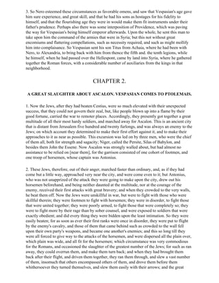 3. So Nero esteemed these circumstances as favorable omens, and saw that Vespasian's age gave
him sure experience, and great skill, and that he had his sons as hostages for his fidelity to
himself, and that the flourishing age they were in would make them fit instruments under their
father's prudence. Perhaps also there was some interposition of Providence, which was paving
the way for Vespasian's being himself emperor afterwards. Upon the whole, he sent this man to
take upon him the command of the armies that were in Syria; but this not without great
encomiums and flattering compellations, such as necessity required, and such as might mollify
him into complaisance. So Vespasian sent his son Titus from Achaia, where he had been with
Nero, to Alexandria, to bring back with him from thence the fifth and. the tenth legions, while
he himself, when he had passed over the Hellespont, came by land into Syria, where he gathered
together the Roman forces, with a considerable number of auxiliaries from the kings in that
neighborhood.


                                        CHAPTER 2.

A GREAT SLAUGHTER ABOUT ASCALON. VESPASIAN COMES TO PTOLEMAIS.

1. Now the Jews, after they had beaten Cestius, were so much elevated with their unexpected
success, that they could not govern their zeal, but, like people blown up into a flame by their
good fortune, carried the war to remoter places. Accordingly, they presently got together a great
multitude of all their most hardy soldiers, and marched away for Ascalon. This is an ancient city
that is distant from Jerusalem five hundred and twenty furlongs, and was always an enemy to the
Jews; on which account they determined to make their first effort against it, and to make their
approaches to it as near as possible. This excursion was led on by three men, who were the chief
of them all, both for strength and sagacity; Niger, called the Persite, Silas of Babylon, and
besides them John the Essene. Now Ascalon was strongly walled about, but had almost no
assistance to be relied on [near them], for the garrison consisted of one cohort of footmen, and
one troop of horsemen, whose captain was Antonius.

2. These Jews, therefore, out of their anger, marched faster than ordinary, and, as if they had
come but a little way, approached very near the city, and were come even to it; but Antonius,
who was not unapprized of the attack they were going to make upon the city, drew out his
horsemen beforehand, and being neither daunted at the multitude, nor at the courage of the
enemy, received their first attacks with great bravery; and when they crowded to the very walls,
he beat them off. Now the Jews were unskillful in war, but were to fight with those who were
skillful therein; they were footmen to fight with horsemen; they were in disorder, to fight those
that were united together; they were poorly armed, to fight those that were completely so; they
were to fight more by their rage than by sober counsel, and were exposed to soldiers that were
exactly obedient; and did every thing they were bidden upon the least intimation. So they were
easily beaten; for as soon as ever their first ranks were once in disorder, they were put to flight
by the enemy's cavalry, and those of them that came behind such as crowded to the wall fell
upon their own party's weapons, and became one another's enemies; and this so long till they
were all forced to give way to the attacks of the horsemen, and were dispersed all the plain over,
which plain was wide, and all fit for the horsemen; which circumstance was very commodious
for the Romans, and occasioned the slaughter of the greatest number of the Jews; for such as ran
away, they could overrun them, and make them turn back; and when they had brought them
back after their flight, and driven them together, they ran them through, and slew a vast number
of them, insomuch that others encompassed others of them, and drove them before them
whithersoever they turned themselves, and slew them easily with their arrows; and the great
 