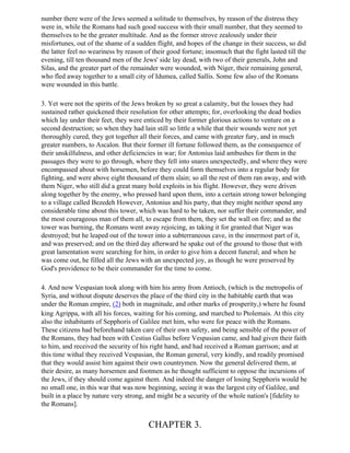 number there were of the Jews seemed a solitude to themselves, by reason of the distress they
were in, while the Romans had such good success with their small number, that they seemed to
themselves to be the greater multitude. And as the former strove zealously under their
misfortunes, out of the shame of a sudden flight, and hopes of the change in their success, so did
the latter feel no weariness by reason of their good fortune; insomuch that the fight lasted till the
evening, till ten thousand men of the Jews' side lay dead, with two of their generals, John and
Silas, and the greater part of the remainder were wounded, with Niger, their remaining general,
who fled away together to a small city of Idumea, called Sallis. Some few also of the Romans
were wounded in this battle.

3. Yet were not the spirits of the Jews broken by so great a calamity, but the losses they had
sustained rather quickened their resolution for other attempts; for, overlooking the dead bodies
which lay under their feet, they were enticed by their former glorious actions to venture on a
second destruction; so when they had lain still so little a while that their wounds were not yet
thoroughly cured, they got together all their forces, and came with greater fury, and in much
greater numbers, to Ascalon. But their former ill fortune followed them, as the consequence of
their unskilfulness, and other deficiencies in war; for Antonius laid ambushes for them in the
passages they were to go through, where they fell into snares unexpectedly, and where they were
encompassed about with horsemen, before they could form themselves into a regular body for
fighting, and were above eight thousand of them slain; so all the rest of them ran away, and with
them Niger, who still did a great many bold exploits in his flight. However, they were driven
along together by the enemy, who pressed hard upon them, into a certain strong tower belonging
to a village called Bezedeh However, Antonius and his party, that they might neither spend any
considerable time about this tower, which was hard to be taken, nor suffer their commander, and
the most courageous man of them all, to escape from them, they set the wall on fire; and as the
tower was burning, the Romans went away rejoicing, as taking it for granted that Niger was
destroyed; but he leaped out of the tower into a subterraneous cave, in the innermost part of it,
and was preserved; and on the third day afterward he spake out of the ground to those that with
great lamentation were searching for him, in order to give him a decent funeral; and when he
was come out, he filled all the Jews with an unexpected joy, as though he were preserved by
God's providence to be their commander for the time to come.

4. And now Vespasian took along with him his army from Antioch, (which is the metropolis of
Syria, and without dispute deserves the place of the third city in the habitable earth that was
under the Roman empire, (2) both in magnitude, and other marks of prosperity,) where he found
king Agrippa, with all his forces, waiting for his coming, and marched to Ptolemais. At this city
also the inhabitants of Sepphoris of Galilee met him, who were for peace with the Romans.
These citizens had beforehand taken care of their own safety, and being sensible of the power of
the Romans, they had been with Cestius Gallus before Vespasian came, and had given their faith
to him, and received the security of his right hand, and had received a Roman garrison; and at
this time withal they received Vespasian, the Roman general, very kindly, and readily promised
that they would assist him against their own countrymen. Now the general delivered them, at
their desire, as many horsemen and footmen as he thought sufficient to oppose the incursions of
the Jews, if they should come against them. And indeed the danger of losing Sepphoris would be
no small one, in this war that was now beginning, seeing it was the largest city of Galilee, and
built in a place by nature very strong, and might be a security of the whole nation's [fidelity to
the Romans].


                                        CHAPTER 3.
 