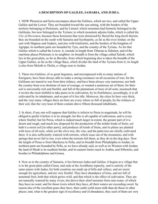 A DESCRIPTION OP GALILEE, SAMARIA, AND JUDEA.

1. NOW Phoenicia and Syria encompass about the Galilees, which are two, and called the Upper
Galilee and the Lower. They are bounded toward the sun-setting, with the borders of the
territory belonging to Ptolemais, and by Carmel; which mountain had formerly belonged to the
Galileans, but now belonged to the Tyrians; to which mountain adjoins Gaba, which is called the
City of Horsemen, because those horsemen that were dismissed by Herod the king dwelt therein;
they are bounded on the south with Samaria and Scythopolis, as far as the river Jordan; on the
east with Hippeae and Gadaris, and also with Ganlonitis, and the borders of the kingdom of
Agrippa; its northern parts are hounded by Tyre, and the country of the Tyrians. As for that
Galilee which is called the Lower, it, extends in length from Tiberias to Zabulon, and of the
maritime places Ptolemais is its neighbor; its breadth is from the village called Xaloth, which
lies in the great plain, as far as Bersabe, from which beginning also is taken the breadth of the
Upper Galilee, as far as the village Baca, which divides the land of the Tyrians from it; its length
is also from Meloth to Thella, a village near to Jordan.

2. These two Galilees, of so great largeness, and encompassed with so many nations of
foreigners, have been always able to make a strong resistance on all occasions of war; for the
Galileans are inured to war from their infancy, and have been always very numerous; nor hath
the country been ever destitute of men of courage, or wanted a numerous set of them; for their
soil is universally rich and fruitful, and full of the plantations of trees of all sorts, insomuch that
it invites the most slothful to take pains in its cultivation, by its fruitfulness; accordingly, it is all
cultivated by its inhabitants, and no part of it lies idle. Moreover, the cities lie here very thick,
and the very many villages there are here are every where so full of people, by the richness of
their soil, that the very least of them contain above fifteen thousand inhabitants.

3. In short, if any one will suppose that Galilee is inferior to Perea in magnitude, he will be
obliged to prefer it before it in its strength; for this is all capable of cultivation, and is every
where fruitful; but for Perea, which is indeed much larger in extent, the greater part of it is
desert and rough, and much less disposed for the production of the milder kinds of fruits; yet
hath it a moist soil [in other parts], and produces all kinds of fruits, and its plains are planted
with trees of all sorts, while yet the olive tree, the vine, and the palm tree are chiefly cultivated
there. It is also sufficiently watered with torrents, which issue out of the mountains, and with
springs that never fail to run, even when the torrents fail them, as they do in the dog-days. Now
the length of Perea is from Macherus to Pella, and its breadth from Philadelphia to Jordan; its
northern parts are bounded by Pella, as we have already said, as well as its Western with Jordan;
the land of Moab is its southern border, and its eastern limits reach to Arabia, and Silbonitis, and
besides to Philadelphene and Gerasa.

4. Now as to the country of Samaria, it lies between Judea and Galilee; it begins at a village that
is in the great plain called Ginea, and ends at the Acrabbene toparchy, and is entirely of the
same nature with Judea; for both countries are made up of hills and valleys, and are moist
enough for agriculture, and are very fruitful. They have abundance of trees, and are full of
autumnal fruit, both that which grows wild, and that which is the effect of cultivation. They are
not naturally watered by many rivers, but derive their chief moisture from rain-water, of which
they have no want; and for those rivers which they have, all their waters are exceeding sweet: by
reason also of the excellent grass they have, their cattle yield more milk than do those in other
places; and, what is the greatest sign of excellency and of abundance, they each of them are very
 