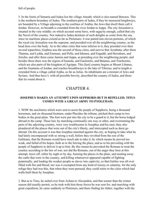 full of people.

5. In the limits of Samaria and Judea lies the village Anuath, which is also named Borceos. This
is the northern boundary of Judea. The southern parts of Judea, if they be measured lengthways,
are bounded by a Village adjoining to the confines of Arabia; the Jews that dwell there call it
Jordan. However, its breadth is extended from the river Jordan to Joppa. The city Jerusalem is
situated in the very middle; on which account some have, with sagacity enough, called that city
the Navel of the country. Nor indeed is Judea destitute of such delights as come from the sea,
since its maritime places extend as far as Ptolemais: it was parted into eleven portions, of which
the royal city Jerusalem was the supreme, and presided over all the neighboring country, as the
head does over the body. As to the other cities that were inferior to it, they presided over their
several toparchies; Gophna was the second of those cities, and next to that Acrabatta, after them
Thamna, and Lydda, and Emmaus, and Pella, and Idumea, and Engaddi, and Herodium, and
Jericho; and after them came Jamnia and Joppa, as presiding over the neighboring people; and
besides these there was the region of Gamala, and Gaulonitis, and Batanea, and Trachonitis,
which are also parts of the kingdom of Agrippa. This [last] country begins at Mount Libanus,
and the fountains of Jordan, and reaches breadthways to the lake of Tiberias; and in length is
extended from a village called Arpha, as far as Julias. Its inhabitants are a mixture of Jews and
Syrians. And thus have I, with all possible brevity, described the country of Judea, and those
that lie round about it.


                                        CHAPTER 4.

 JOSEPHUS MAKES AN ATTEMPT UPON SEPPHORIS BUT IS REPELLED. TITUS
            COMES WITH A GREAT ARMY TO PTOLEMAIS.

1. NOW the auxiliaries which were sent to assist the people of Sepphoris, being a thousand
horsemen, and six thousand footmen, under Placidus the tribune, pitched their camp in two
bodies in the great plain. The foot were put into the city to be a guard to it, but the horse lodged
abroad in the camp. These last, by marching continually one way or other, and overrunning the
parts of the adjoining country, were very troublesome to Josephus and his men; they also
plundered all the places that were out of the city's liberty, and intercepted such as durst go
abroad. On this account it was that Josephus marched against the city, as hoping to take what he
had lately encompassed with so strong a wall, before they revolted from the rest of the
Galileans, that the Romans would have much ado to take it; by which means he proved too
weak, and failed of his hopes, both as to the forcing the place, and as to his prevailing with the
people of Sepphoris to deliver it up to him. By this means he provoked the Romans to treat the
country according to the law of war; nor did the Romans, out of the anger they bore at this
attempt, leave off, either by night or by day, burning the places in the plain, and stealing away
the cattle that were in the country, and killing whatsoever appeared capable of fighting
perpetually, and leading the weaker people as slaves into captivity; so that Galilee was all over
filled with fire and blood; nor was it exempted from any kind of misery or calamity, for the only
refuge they had was this, that when they were pursued, they could retire to the cities which had
walls built them by Josephus.

2. But as to Titus, he sailed over from Achaia to Alexandria, and that sooner than the winter
season did usually permit; so he took with him those forces he was sent for, and marching with
great expedition, he came suddenly to Ptolemais, and there finding his father, together with the
 