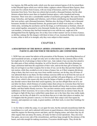 two legions, the fifth and the tenth, which were the most eminent legions of all, he joined them
to that fifteenth legion which was with his father; eighteen cohorts followed these legions; there
came also five cohorts from Cesarea, with one troop of horsemen, and five other troops of
horsemen from Syria. Now these ten cohorts had severally a thousand footmen, but the other
thirteen cohorts had no more than six hundred footmen apiece, with a hundred and twenty
horsemen. There were also a considerable number of auxiliaries got together, that came from the
kings Antiochus, and Agrippa, and Sohemus, each of them contributing one thousand footmen
that were archers, and a thousand horsemen. Malchus also, the king of Arabia, sent a thousand
horsemen, besides five thousand footmen, the greatest part of which were archers; so that the
whole army, including the auxiliaries sent by the kings, as well horsemen as footmen, when all
were united together, amounted to sixty thousand, besides the servants, who, as they followed in
vast numbers, so because they had been trained up in war with the rest, ought not to be
distinguished from the fighting men; for as they were in their masters' service in times of peace,
so did they undergo the like dangers with them in times of war, insomuch that they were inferior
to none, either in skill or in strength, only they were subject to their masters.


                                        CHAPTER 5.

A DESCRIPTION OF THE ROMAN ARMIES AND ROMAN CAMPS AND OF OTHER
       PARTICULARS FOR WHICH THE ROMANS ARE COMMENDED.

1. NOW here one cannot but admire at the precaution of the Romans, in providing themselves of
such household servants, as might not only serve at other times for the common offices of life,
but might also be of advantage to them in their wars. And, indeed, if any one does but attend to
the other parts of their military discipline, he will be forced to confess that their obtaining so
large a dominion hath been the acquisition of their valor, and not the bare gift of fortune; for
they do not begin to use their weapons first in time of war, nor do they then put their hands first
into motion, while they avoided so to do in times of peace; but, as if their weapons did always
cling to them, they have never any truce from warlike exercises; nor do they stay till times of
war admonish them to use them; for their military exercises differ not at all from the real use of
their arms, but every soldier is every day exercised, and that with great diligence, as if it were in
time of war, which is the reason why they bear the fatigue of battles so easily; for neither can
any disorder remove them from their usual regularity, nor can fear affright them out of it, nor
can labor tire them; which firmness of conduct makes them always to overcome those that have
not the same firmness; nor would he be mistaken that should call those their exercises unbloody
battles, and their battles bloody exercises. Nor can their enemies easily surprise them with the
suddenness of their incursions; for as soon as they have marched into an enemy's land, they do
not begin to fight till they have walled their camp about; nor is the fence they raise rashly made,
or uneven; nor do they all abide ill it, nor do those that are in it take their places at random; but
if it happens that the ground is uneven, it is first leveled: their camp is also four-square by
measure, and carpenters are ready, in great numbers, with their tools, to erect their buildings for
them. (3)

2. As for what is within the camp, it is set apart for tents, but the outward circumference hath the
resemblance to a wall, and is adorned with towers at equal distances, where between the towers
stand the engines for throwing arrows and darts, and for slinging stones, and where they lay all
other engines that can annoy the enemy, all ready for their several operations. They also erect
four gates, one at every side of the circumference, and those large enough for the entrance of the
beasts, and wide enough for making excursions, if occasion should require. They divide the
 