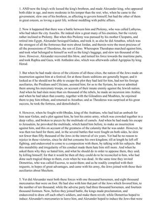 1. AND now the king's wife loosed the king's brethren, and made Alexander king, who appeared
both elder in age, and more moderate in his temper than the rest; who, when he came to the
government, slew one of his brethren, as affecting to govern himself; but had the other of them
in great esteem, as loving a quiet life, without meddling with public affairs.

2. Now it happened that there was a battle between him and Ptolemy, who was called Lathyrus,
who had taken the city Asochis. He indeed slew a great many of his enemies, but the victory
rather inclined to Ptolemy. But when this Ptolemy was pursued by his mother Cleopatra, and
retired into Egypt, Alexander besieged Gadara, and took it; as also he did Amathus, which was
the strongest of all the fortresses that were about Jordan, and therein were the most precious of
all the possessions of Theodorus, the son of Zeno. Whereupon Theodopus marched against him,
and took what belonged to himself as well as the king's baggage, and slew ten thousand of the
Jews. However, Alexander recovered this blow, and turned his force towards the maritime parts,
and took Raphia and Gaza, with Anthedon also, which was afterwards called Agrippias by king
Herod.

3. But when he had made slaves of the citizens of all these cities, the nation of the Jews made an
insurrection against him at a festival; for at those feasts seditions are generally begun; and it
looked as if he should not be able to escape the plot they had laid for him, had not his foreign
auxiliaries, the Pisidians and Cilicians, assisted him; for as to the Syrians, he never admitted
them among his mercenary troops, on account of their innate enmity against the Jewish nation.
And when he had slain more than six thousand of the rebels, he made an incursion into Arabia;
and when he had taken that country, together with the Gileadires and Moabites, he enjoined
them to pay him tribute, and returned to Areathus; and as Theodorus was surprised at his great
success, he took the fortress, and demolished it.

4. However, when he fought with Obodas, king of the Arabians, who had laid an ambush for
him near Golan, and a plot against him, he lost his entire army, which was crowded together in a
deep valley, and broken to pieces by the multitude of camels. And when he had made his escape
to Jerusalem, he provoked the multitude, which hated him before, to make an insurrection
against him, and this on account of the greatness of the calamity that he was under. However, he
was then too hard for them; and, in the several battles that were fought on both sides, he slew
not fewer than fifty thousand of the Jews in the interval of six years. Yet had he no reason to
rejoice in these victories, since he did but consume his own kingdom; till at length he left off
fighting, and endeavored to come to a composition with them, by talking with his subjects. But
this mutability and irregularity of his conduct made them hate him still more. And when he
asked them why they so hated him, and what he should do in order to appease them, they said,
by killing himself; for that it would be then all they could do to be reconciled to him, who had
done such tragical things to them, even when he was dead. At the same time they invited
Demetrius, who was called Eucerus, to assist them; and as he readily complied with their
requests, in hopes of great advantages, and came with his army, the Jews joined with those their
auxiliaries about Shechem.

5. Yet did Alexander meet both these forces with one thousand horsemen, and eight thousand
mercenaries that were on foot. He had also with him that part of the Jews which favored him, to
the number of ten thousand; while the adverse party had three thousand horsemen, and fourteen
thousand footmen. Now, before they joined battle, the kings made proclamation, and
endeavored to draw off each other's soldiers, and make them revolt; while Demetrius hoped to
induce Alexander's mercenaries to leave him, and Alexander hoped to induce the Jews that were
 