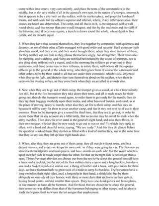 camp within into streets, very conveniently, and place the tents of the commanders in the
middle; but in the very midst of all is the general's own tent, in the nature of a temple, insomuch,
that it appears to be a city built on the sudden, with its market-place, and place for handicraft
trades, and with seats for the officers superior and inferior, where, if any differences arise, their
causes are heard and determined. The camp, and all that is in it, is encompassed with a wall
round about, and that sooner than one would imagine, and this by the multitude and the skill of
the laborers; and, if occasion require, a trench is drawn round the whole, whose depth is four
cubits, and its breadth equal.

3. When they have thus secured themselves, they live together by companies, with quietness and
decency, as are all their other affairs managed with good order and security. Each company hath
also their wood, and their corn, and their water brought them, when they stand in need of them;
for they neither sup nor dine as they please themselves singly, but all together. Their times also
for sleeping, and watching, and rising are notified beforehand by the sound of trumpets, nor is
any thing done without such a signal; and in the morning the soldiery go every one to their
centurions, and these centurions to their tribunes, to salute them; with whom all the superior
officers go to the general of the whole army, who then gives them of course the watchword and
other orders, to be by them cared to all that are under their command; which is also observed
when they go to fight, and thereby they turn themselves about on the sudden, when there is
occasion for making sallies, as they come back when they are recalled in crowds also.

4. Now when they are to go out of their camp, the trumpet gives a sound, at which time nobody
lies still, but at the first intimation they take down their tents, and all is made ready for their
going out; then do the trumpets sound again, to order them to get ready for the march; then do
they lay their baggage suddenly upon their mules, and other beasts of burden, and stand, as at
the place of starting, ready to march; when also they set fire to their camp, and this they do
because it will be easy for them to erect another camp, and that it may not ever be of use to their
enemies. Then do the trumpets give a sound the third time, that they are to go out, in order to
excite those that on any account are a little tardy, that so no one may be out of his rank when the
army marches. Then does the crier stand at the general's right hand, and asks them thrice, in
their own tongue, whether they be now ready to go out to war or not? To which they reply as
often, with a loud and cheerful voice, saying, "We are ready." And this they do almost before
the question is asked them: they do this as filled with a kind of martial fury, and at the same time
that they so cry out, they lift up their right hands also.

5. When, after this, they are gone out of their camp, they all march without noise, and in a
decent manner, and every one keeps his own rank, as if they were going to war. The footmen are
armed with breastplates and head-pieces, and have swords on each side; but the sword which is
upon their left side is much longer than the other, for that on the right side is not longer than a
span. Those foot-men also that are chosen out from the rest to be about the general himself have
a lance and a buckler, but the rest of the foot soldiers have a spear and a long buckler, besides a
saw and a basket, a pick-axe and an axe, a thong of leather and a hook, with provisions for three
days, so that a footman hath no great need of a mule to carry his burdens. The horsemen have a
long sword on their right sides, axed a long pole in their hand; a shield also lies by them
obliquely on one side of their horses, with three or more darts that are borne in their quiver,
having broad points, and not smaller than spears. They have also head-pieces and breastplates,
in like manner as have all the footmen. And for those that are chosen to be about the general,
their armor no way differs from that of the horsemen belonging to other troops; and he always
leads the legions forth to whom the lot assigns that employment.
 