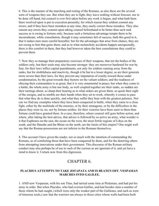 6. This is the manner of the marching and resting of the Romans, as also these are the several
sorts of weapons they use. But when they are to fight, they leave nothing without forecast, nor to
be done off-hand, but counsel is ever first taken before any work is begun, and what hath been
there resolved upon is put in execution presently; for which reason they seldom commit any
errors; and if they have been mistaken at any time, they easily correct those mistakes. They also
esteem any errors they commit upon taking counsel beforehand to be better than such rash
success as is owing to fortune only; because such a fortuitous advantage tempts them to be
inconsiderate, while consultation, though it may sometimes fail of success, hath this good in it,
that it makes men more careful hereafter; but for the advantages that arise from chance, they are
not owing to him that gains them; and as to what melancholy accidents happen unexpectedly,
there is this comfort in them, that they had however taken the best consultations they could to
prevent them.

7. Now they so manage their preparatory exercises of their weapons, that not the bodies of the
soldiers only, but their souls may also become stronger: they are moreover hardened for war by
fear; for their laws inflict capital punishments, not only for soldiers running away from the
ranks, but for slothfulness and inactivity, though it be but in a lesser degree; as are their generals
more severe than their laws, for they prevent any imputation of cruelty toward those under
condemnation, by the great rewards they bestow on the valiant soldiers; and the readiness of
obeying their commanders is so great, that it is very ornamental in peace; but when they come to
a battle, the whole army is but one body, so well coupled together are their ranks, so sudden are
their turnings about, so sharp their hearing as to what orders are given them, so quick their sight
of the ensigns, and so nimble are their hands when they set to work; whereby it comes to pass
that what they do is done quickly, and what they suffer they bear with the greatest patience. Nor
can we find any examples where they have been conquered in battle, when they came to a close
fight, either by the multitude of the enemies, or by their stratagems, or by the difficulties in the
places they were in; no, nor by fortune neither, for their victories have been surer to them than
fortune could have granted them. In a case, therefore, where counsel still goes before action, and
where, after taking the best advice, that advice is followed by so active an army, what wonder is
it that Euphrates on the east, the ocean on the west, the most fertile regions of Libya on the
south, and the Danube and the Rhine on the north, are the limits of this empire? One might well
say that the Roman possessions are not inferior to the Romans themselves.

8. This account I have given the reader, not so much with the intention of commending the
Romans, as of comforting those that have been conquered by them, and for the deterring others
from attempting innovations under their government. This discourse of the Roman military
conduct may also perhaps be of use to such of the curious as are ignorant of it, and yet have a
mind to know it. I return now from this digression.


                                         CHAPTER 6.

 PLACIDUS ATTEMPTS TO TAKE JOTAPATA AND IS BEATEN OFF. VESPASIAN
                     MARCHES INTO GALILEE.

1. AND now Vespasian, with his son Titus, had tarried some time at Ptolemais, and had put his
army in order. But when Placidus, who had overrun Galilee, and had besides slain a number of
those whom he had caught, (which were only the weaker part of the Galileans, and such as were
of timorous souls,) saw that the warriors ran always to those cities whose walls had been built
 