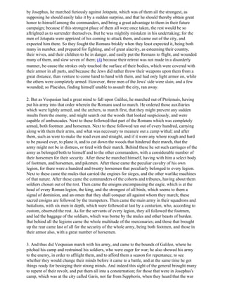 by Josephus, he marched furiously against Jotapata, which was of them all the strongest, as
supposing he should easily take it by a sudden surprise, and that he should thereby obtain great
honor to himself among the commanders, and bring a great advantage to them in their future
campaign; because if this strongest place of them all were once taken, the rest would be so
aftrighted as to surrender themselves. But he was mightily mistaken in his undertaking; for the
men of Jotapata were apprized of his coming to attack them, and came out of the city, and
expected him there. So they fought the Romans briskly when they least expected it, being both
many in number, and prepared for fighting, and of great alacrity, as esteeming their country,
their wives, and their children to be in danger, and easily put the Romans to flight, and wounded
many of them, and slew seven of them; (4) because their retreat was not made in a disorderly
manner, be-cause the strokes only touched the surface of their bodies, which were covered with
their armor in all parts, and because the Jews did rather throw their weapons upon them from a
great distance, than venture to come hand to hand with them, and had only light armor on, while
the others were completely armed. However, three men of the Jews' side were slain, and a few
wounded; so Placidus, finding himself unable to assault the city, ran away.

2. But as Vespasian had a great mind to fall upon Galilee, he marched out of Ptolemais, having
put his army into that order wherein the Romans used to march. He ordered those auxiliaries
which were lightly armed, and the archers, to march first, that they might prevent any sudden
insults from the enemy, and might search out the woods that looked suspiciously, and were
capable of ambuscades. Next to these followed that part of the Romans which was completely
armed, both footmen ,and horsemen. Next to these followed ten out of every hundred, carrying
along with them their arms, and what was necessary to measure out a camp withal; and after
them, such as were to make the road even and straight, and if it were any where rough and hard
to be passed over, to plane it, and to cut down the woods that hindered their march, that the
army might not be in distress, or tired with their march. Behind these he set such carriages of the
army as belonged both to himself and to the other commanders, with a considerable number of
their horsemen for their security. After these he marched himself, having with him a select body
of footmen, and horsemen, and pikemen. After these came the peculiar cavalry of his own
legion, for there were a hundred and twenty horsemen that peculiarly belonged to every legion.
Next to these came the mules that carried the engines for sieges, and the other warlike machines
of that nature. After these came the commanders of the cohorts and tribunes, having about them
soldiers chosen out of the rest. Then came the ensigns encompassing the eagle, which is at the
head of every Roman legion, the king, and the strongest of all birds, which seems to them a
signal of dominion, and an omen that they shall conquer all against whom they march; these
sacred ensigns are followed by the trumpeters. Then came the main army in their squadrons and
battalions, with six men in depth, which were followed at last by a centurion, who, according to
custom, observed the rest. As for the servants of every legion, they all followed the footmen,
and led the baggage of the soldiers, which was borne by the mules and other beasts of burden.
But behind all the legions carne the whole multitude of the mercenaries; and those that brought
up the rear came last of all for the security of the whole army, being both footmen, and those in
their armor also, with a great number of horsemen.

3. And thus did Vespasian march with his army, and came to the bounds of Galileo, where he
pitched his camp and restrained his soldiers, who were eager for war; he also showed his army
to the enemy, in order to affright them, and to afford them a season for repentance, to see
whether they would change their minds before it came to a battle, and at the same time he got
things ready for besieging their strong minds. And indeed this sight of the general brought many
to repent of their revolt, and put them all into a consternation; for those that were in Josephus's
camp, which was at the city called Garis, not far from Sepphoris, when they heard that the war
 