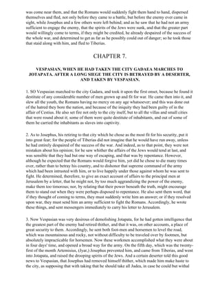was come near them, and that the Romans would suddenly fight them hand to hand, dispersed
themselves and fled, not only before they came to a battle, but before the enemy ever came in
sight, while Josephus and a few others were left behind; and as he saw that he had not an army
sufficient to engage the enemy, that the spirits of the Jews were sunk, and that the greater part
would willingly come to terms, if they might be credited, he already despaired of the success of
the whole war, and determined to get as far as he possibly could out of danger; so he took those
that staid along with him, and fled to Tiberias.


                                         CHAPTER 7.

    VESPASIAN, WHEN HE HAD TAKEN THE CITY GADAEA MARCHES TO
 JOTAPATA. AFTER A LONG SIEGE THE CITY IS BETRAYED BY A DESERTER,
                     AND TAKEN BY VESPASIAN.

1. SO Vespasian marched to the city Gadara, and took it upon the first onset, because he found it
destitute of any considerable number of men grown up and fit for war. He came then into it, and
slew all the youth, the Romans having no mercy on any age whatsoever; and this was done out
of the hatred they bore the nation, and because of the iniquity they had been guilty of in the
affair of Cestius. He also set fire not only to the city itself, but to all the villas and small cities
that were round about it; some of them were quite destitute of inhabitants, and out of some of
them he carried the inhabitants as slaves into captivity.

2. As to Josephus, his retiring to that city which he chose as the most fit for his security, put it
into great fear; for the people of Tiberias did not imagine that he would have run away, unless
he had entirely despaired of the success of the war. And indeed, as to that point, they were not
mistaken about his opinion; for he saw whither the affairs of the Jews would tend at last, and
was sensible that they had but one way of escaping, and that was by repentance. However,
although he expected that the Romans would forgive him, yet did he chose to die many times
over, rather than to betray his country, and to dishonor that supreme command of the army
which had been intrusted with him, or to live happily under those against whom he was sent to
fight. He determined, therefore, to give an exact account of affairs to the principal men at
Jerusalem by a letter, that he might not, by too much aggrandizing the power of the enemy,
make them too timorous; nor, by relating that their power beneath the truth, might encourage
them to stand out when they were perhaps disposed to repentance. He also sent them word, that
if they thought of coming to terms, they must suddenly write him an answer; or if they resolved
upon war, they must send him an army sufficient to fight the Romans. Accordingly, he wrote
these things, and sent messengers immediately to carry his letter to Jerusalem.

3. Now Vespasian was very desirous of demolishing Jotapata, for he had gotten intelligence that
the greatest part of the enemy had retired thither, and that it was, on other accounts, a place of
great security to them. Accordingly, he sent both foot-men and horsemen to level the road,
which was mountainous and rocky, not without difficulty to be traveled over by footmen, but
absolutely impracticable for horsemen. Now these workmen accomplished what they were about
in four days' time, and opened a broad way for the army. On the fifth day, which was the twenty-
first of the month Artemisius, (Jyar,) Josephus prevented him, and came from Tiberias, and went
into Jotapata, and raised the drooping spirits of the Jews. And a certain deserter told this good
news to Vespasian, that Josephus had removed himself thither, which made him make haste to
the city, as supposing that with taking that he should take all Judea, in case he could but withal
 