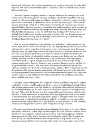 discouraged the Romans, who in their own opinions were already gotten within the walls, while
they were now at once astonished at Josephus's contrivance, and at the fortitude of the citizens
that were in the city.

11. And now Vespasian was plainly irritated at the great subtlety of this stratagem, and at the
boldness of the citizens of Jotapata; for taking heart again upon the building of this wall, they
made fresh sallies upon the Romans, and had every day conflicts with them by parties, together
with all such contrivances, as robbers make use of, and with the plundering of all that came to
hand, as also with the setting fire to all the other works; and this till Vespasian made his army
leave off fighting them, and resolved to lie round the city, and to starve them into a surrender, as
supposing that either they would be forced to petition him for mercy by want of provisions, or if
they should have the courage to hold out till the last, they should perish by famine: and he
concluded he should conquer them the more easily in fighting, if he gave them an interval, and
then fell upon them when they were weakened by famine; but still he gave orders that they
should guard against their coming out of the city.

12. Now the besieged had plenty of corn within the city, and indeed of all necessaries, but they
wanted water, because there was no fountain in the city, the people being there usually satisfied
with rain water; yet is it a rare thing in that country to have rain in summer, and at this season,
during the siege, they were in great distress for some contrivance to satisfy their thirst; and they
were very sad at this time particularly, as if they were already in want of water entirely, for
Josephus seeing that the city abounded with other necessaries, and that the men were of good
courage, and being desirous to protract the siege to the Romans longer than they expected,
ordered their drink to be given them by measure; but this scanty distribution of water by
measure was deemed by them as a thing more hard upon them than the want of it; and their not
being able to drink as much as they would made them more desirous of drinking than they
otherwise had been; nay, they were as much disheartened hereby as if they were come to the last
degree of thirst. Nor were the Romans unacquainted with the state they were in, for when they
stood over against them, beyond the wall, they could see them running together, and taking their
water by measure, which made them throw their javelins thither the place being within their
reach, and kill a great many of them.

13. Hereupon Vespasian hoped that their receptacles of water would in no long time be emptied,
and that they would be forced to deliver up the city to him; but Josephus being minded to break
such his hope, gave command that they should wet a great many of their clothes, and hang them
out about the battlements, till the entire wall was of a sudden all wet with the running down of
the water. At this sight the Romans were discouraged, and under consternation, when they saw
them able to throw away in sport so much water, when they supposed them not to have enough
to drink themselves. This made the Roman general despair of taking the city by their want of
necessaries, and to betake himself again to arms, and to try to force them to surrender, which
was what the Jews greatly desired; for as they despaired of either themselves or their city being
able to escape, they preferred a death in battle before one by hunger and thirst.

14. However, Josephus contrived another stratagem besides the foregoing, to get plenty of what
they wanted. There was a certain rough and uneven place that could hardly be ascended, and on
that account was not guarded by the soldiers; so Josephus sent out certain persons along the
western parts of the valley, and by them sent letters to whom he pleased of the Jews that were
out of the city, and procured from them what necessaries soever they wanted in the city in
abundance; he enjoined them also to creep generally along by the watch as they came into the
 