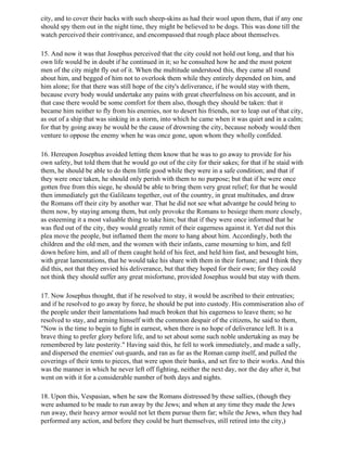 city, and to cover their backs with such sheep-skins as had their wool upon them, that if any one
should spy them out in the night time, they might be believed to be dogs. This was done till the
watch perceived their contrivance, and encompassed that rough place about themselves.

15. And now it was that Josephus perceived that the city could not hold out long, and that his
own life would be in doubt if he continued in it; so he consulted how he and the most potent
men of the city might fly out of it. When the multitude understood this, they came all round
about him, and begged of him not to overlook them while they entirely depended on him, and
him alone; for that there was still hope of the city's deliverance, if he would stay with them,
because every body would undertake any pains with great cheerfulness on his account, and in
that case there would be some comfort for them also, though they should be taken: that it
became him neither to fly from his enemies, nor to desert his friends, nor to leap out of that city,
as out of a ship that was sinking in a storm, into which he came when it was quiet and in a calm;
for that by going away he would be the cause of drowning the city, because nobody would then
venture to oppose the enemy when he was once gone, upon whom they wholly confided.

16. Hereupon Josephus avoided letting them know that he was to go away to provide for his
own safety, but told them that he would go out of the city for their sakes; for that if he staid with
them, he should be able to do them little good while they were in a safe condition; and that if
they were once taken, he should only perish with them to no purpose; but that if he were once
gotten free from this siege, he should be able to bring them very great relief; for that he would
then immediately get the Galileans together, out of the country, in great multitudes, and draw
the Romans off their city by another war. That he did not see what advantge he could bring to
them now, by staying among them, but only provoke the Romans to besiege them more closely,
as esteeming it a most valuable thing to take him; but that if they were once informed that he
was fled out of the city, they would greatly remit of their eagerness against it. Yet did not this
plea move the people, but inflamed them the more to hang about him. Accordingly, both the
children and the old men, and the women with their infants, came mourning to him, and fell
down before him, and all of them caught hold of his feet, and held him fast, and besought him,
with great lamentations, that he would take his share with them in their fortune; and I think they
did this, not that they envied his deliverance, but that they hoped for their own; for they could
not think they should suffer any great misfortune, provided Josephus would but stay with them.

17. Now Josephus thought, that if he resolved to stay, it would be ascribed to their entreaties;
and if he resolved to go away by force, he should be put into custody. His commiseration also of
the people under their lamentations had much broken that his eagerness to leave them; so he
resolved to stay, and arming himself with the common despair of the citizens, he said to them,
"Now is the time to begin to fight in earnest, when there is no hope of deliverance left. It is a
brave thing to prefer glory before life, and to set about some such noble undertaking as may be
remembered by late posterity." Having said this, he fell to work immediately, and made a sally,
and dispersed the enemies' out-guards, and ran as far as the Roman camp itself, and pulled the
coverings of their tents to pieces, that were upon their banks, and set fire to their works. And this
was the manner in which he never left off fighting, neither the next day, nor the day after it, but
went on with it for a considerable number of both days and nights.

18. Upon this, Vespasian, when he saw the Romans distressed by these sallies, (though they
were ashamed to be made to run away by the Jews; and when at any time they made the Jews
run away, their heavy armor would not let them pursue them far; while the Jews, when they had
performed any action, and before they could be hurt themselves, still retired into the city,)
 