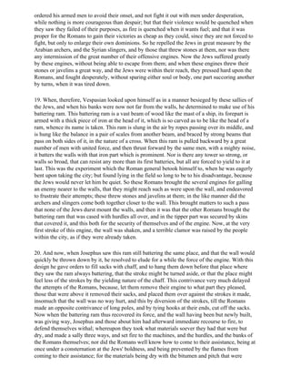 ordered his armed men to avoid their onset, and not fight it out with men under desperation,
while nothing is more courageous than despair; but that their violence would be quenched when
they saw they failed of their purposes, as fire is quenched when it wants fuel; and that it was
proper for the Romans to gain their victories as cheap as they could, since they are not forced to
fight, but only to enlarge their own dominions. So he repelled the Jews in great measure by the
Arabian archers, and the Syrian slingers, and by those that threw stones at them, nor was there
any intermission of the great number of their offensive engines. Now the Jews suffered greatly
by these engines, without being able to escape from them; and when these engines threw their
stones or javelins a great way, and the Jews were within their reach, they pressed hard upon the
Romans, and fought desperately, without sparing either soul or body, one part succoring another
by turns, when it was tired down.

19. When, therefore, Vespasian looked upon himself as in a manner besieged by these sallies of
the Jews, and when his banks were now not far from the walls, he determined to make use of his
battering ram. This battering ram is a vast beam of wood like the mast of a ship, its forepart is
armed with a thick piece of iron at the head of it, which is so carved as to be like the head of a
ram, whence its name is taken. This ram is slung in the air by ropes passing over its middle, and
is hung like the balance in a pair of scales from another beam, and braced by strong beams that
pass on both sides of it, in the nature of a cross. When this ram is pulled backward by a great
number of men with united force, and then thrust forward by the same men, with a mighty noise,
it batters the walls with that iron part which is prominent. Nor is there any tower so strong, or
walls so broad, that can resist any more than its first batteries, but all are forced to yield to it at
last. This was the experiment which the Roman general betook himself to, when he was eagerly
bent upon taking the city; but found lying in the field so long to be to his disadvantage, because
the Jews would never let him be quiet. So these Romans brought the several engines for galling
an enemy nearer to the walls, that they might reach such as were upon the wall, and endeavored
to frustrate their attempts; these threw stones and javelins at them; in the like manner did the
archers and slingers come both together closer to the wall. This brought matters to such a pass
that none of the Jews durst mount the walls, and then it was that the other Romans brought the
battering ram that was cased with hurdles all over, and in the tipper part was secured by skins
that covered it, and this both for the security of themselves and of the engine. Now, at the very
first stroke of this engine, the wall was shaken, and a terrible clamor was raised by the people
within the city, as if they were already taken.

20. And now, when Josephus saw this ram still battering the same place, and that the wall would
quickly be thrown down by it, he resolved to elude for a while the force of the engine. With this
design he gave orders to fill sacks with chaff, and to hang them down before that place where
they saw the ram always battering, that the stroke might be turned aside, or that the place might
feel less of the strokes by the yielding nature of the chaff. This contrivance very much delayed
the attempts of the Romans, because, let them remove their engine to what part they pleased,
those that were above it removed their sacks, and placed them over against the strokes it made,
insomuch that the wall was no way hurt, and this by diversion of the strokes, till the Romans
made an opposite contrivance of long poles, and by tying hooks at their ends, cut off the sacks.
Now when the battering ram thus recovered its force, and the wall having been but newly built,
was giving way, Josephus and those about him had afterward immediate recourse to fire, to
defend themselves withal; whereupon they took what materials soever they had that were but
dry, and made a sally three ways, and set fire to the machines, and the hurdles, and the banks of
the Romans themselves; nor did the Romans well know how to come to their assistance, being at
once under a consternation at the Jews' boldness, and being prevented by the flames from
coming to their assistance; for the materials being dry with the bitumen and pitch that were
 
