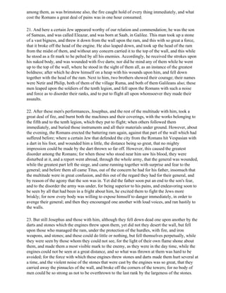 among them, as was brimstone also, the fire caught hold of every thing immediately, and what
cost the Romans a great deal of pains was in one hour consumed.

21. And here a certain Jew appeared worthy of our relation and commendation; he was the son
of Sameas, and was called Eleazar, and was born at Saab, in Galilee. This man took up a stone
of a vast bigness, and threw it down from the wall upon the ram, and this with so great a force,
that it broke off the head of the engine. He also leaped down, and took up the head of the ram
from the midst of them, and without any concern carried it to the top of the wall, and this while
he stood as a fit mark to he pelted by all his enemies. Accordingly, he received the strokes upon
his naked body, and was wounded with five darts; nor did he mind any of them while he went
up to the top of the wall, where he stood in the sight of them all, as an instance of the greatest
boldness; after which he drew himself on a heap with his wounds upon him, and fell down
together with the head of the ram. Next to him, two brothers showed their courage; their names
were Netir and Philip, both of them of the village Ruma, and both of them Galileans also; these
men leaped upon the soldiers of the tenth legion, and fell upon the Romans with such a noise
and force as to disorder their ranks, and to put to flight all upon whomsoever they made their
assaults.

22. After these men's performances, Josephus, and the rest of the multitude with him, took a
great deal of fire, and burnt both the machines and their coverings, with the works belonging to
the fifth and to the tenth legion, which they put to flight; when others followed them
immediately, and buried those instruments and all their materials under ground. However, about
the evening, the Romans erected the battering ram again, against that part of the wall which had
suffered before; where a certain Jew that defended the city from the Romans hit Vespasian with
a dart in his foot, and wounded him a little, the distance being so great, that no mighty
impression could be made by the dart thrown so far off. However, this caused the greatest
disorder among the Romans; for when those who stood near him saw his blood, they were
disturbed at it, and a report went abroad, through the whole army, that the general was wounded,
while the greatest part left the siege, and came running together with surprise and fear to the
general; and before them all came Titus, out of the concern he had for his father, insomuch that
the multitude were in great confusion, and this out of the regard they had for their general, and
by reason of the agony that the son was in. Yet did the father soon put an end to the son's fear,
and to the disorder the army was under, for being superior to his pains, and endeavoring soon to
be seen by all that had been in a fright about him, he excited them to fight the Jews more
briskly; for now every body was willing to expose himself to danger immediately, in order to
avenge their general; and then they encouraged one another with loud voices, and ran hastily to
the walls.

23. But still Josephus and those with him, although they fell down dead one upon another by the
darts and stones which the engines threw upon them, yet did not they desert the wall, but fell
upon those who managed the ram, under the protection of the hurdles, with fire, and iron
weapons, and stones; and these could do little or nothing, but fell themselves perpetually, while
they were seen by those whom they could not see, for the light of their own flame shone about
them, and made them a most visible mark to the enemy, as they were in the day time, while the
engines could not be seen at a great distance, and so what was thrown at them was hard to be
avoided; for the force with which these engines threw stones and darts made them hurt several at
a time, and the violent noise of the stones that were cast by the engines was so great, that they
carried away the pinnacles of the wall, and broke off the corners of the towers; for no body of
men could be so strong as not to be overthrown to the last rank by the largeness of the stones.
 