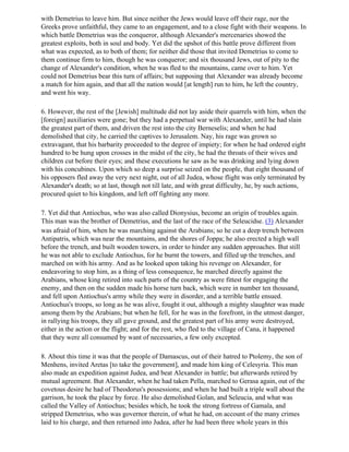 with Demetrius to leave him. But since neither the Jews would leave off their rage, nor the
Greeks prove unfaithful, they came to an engagement, and to a close fight with their weapons. In
which battle Demetrius was the conqueror, although Alexander's mercenaries showed the
greatest exploits, both in soul and body. Yet did the upshot of this battle prove different from
what was expected, as to both of them; for neither did those that invited Demetrius to come to
them continue firm to him, though he was conqueror; and six thousand Jews, out of pity to the
change of Alexander's condition, when he was fled to the mountains, came over to him. Yet
could not Demetrius bear this turn of affairs; but supposing that Alexander was already become
a match for him again, and that all the nation would [at length] run to him, he left the country,
and went his way.

6. However, the rest of the [Jewish] multitude did not lay aside their quarrels with him, when the
[foreign] auxiliaries were gone; but they had a perpetual war with Alexander, until he had slain
the greatest part of them, and driven the rest into the city Berneselis; and when he had
demolished that city, he carried the captives to Jerusalem. Nay, his rage was grown so
extravagant, that his barbarity proceeded to the degree of impiety; for when he had ordered eight
hundred to be hung upon crosses in the midst of the city, he had the throats of their wives and
children cut before their eyes; and these executions he saw as he was drinking and lying down
with his concubines. Upon which so deep a surprise seized on the people, that eight thousand of
his opposers fled away the very next night, out of all Judea, whose flight was only terminated by
Alexander's death; so at last, though not till late, and with great difficulty, he, by such actions,
procured quiet to his kingdom, and left off fighting any more.

7. Yet did that Antiochus, who was also called Dionysius, become an origin of troubles again.
This man was the brother of Demetrius, and the last of the race of the Seleucidse. (3) Alexander
was afraid of him, when he was marching against the Arabians; so he cut a deep trench between
Antipatris, which was near the mountains, and the shores of Joppa; he also erected a high wall
before the trench, and built wooden towers, in order to hinder any sudden approaches. But still
he was not able to exclude Antiochus, for he burnt the towers, and filled up the trenches, and
marched on with his army. And as he looked upon taking his revenge on Alexander, for
endeavoring to stop him, as a thing of less consequence, he marched directly against the
Arabians, whose king retired into such parts of the country as were fittest for engaging the
enemy, and then on the sudden made his horse turn back, which were in number ten thousand,
and fell upon Antiochus's army while they were in disorder, and a terrible battle ensued.
Antiochus's troops, so long as he was alive, fought it out, although a mighty slaughter was made
among them by the Arabians; but when he fell, for he was in the forefront, in the utmost danger,
in rallying his troops, they all gave ground, and the greatest part of his army were destroyed,
either in the action or the flight; and for the rest, who fled to the village of Cana, it happened
that they were all consumed by want of necessaries, a few only excepted.

8. About this time it was that the people of Damascus, out of their hatred to Ptolemy, the son of
Menhens, invited Aretas [to take the government], and made him king of Celesyria. This man
also made an expedition against Judea, and beat Alexander in battle; but afterwards retired by
mutual agreement. But Alexander, when he had taken Pella, marched to Gerasa again, out of the
covetous desire he had of Theodorus's possessions; and when he had built a triple wall about the
garrison, he took the place by force. He also demolished Golan, and Seleucia, and what was
called the Valley of Antiochus; besides which, he took the strong fortress of Gamala, and
stripped Demetrius, who was governor therein, of what he had, on account of the many crimes
laid to his charge, and then returned into Judea, after he had been three whole years in this
 