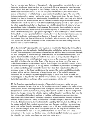 And any one may learn the force of the engines by what happened this very night; for as one of
those that stood round about Josephus was near the wall, his head was carried away by such a
stone, and his skull was flung as far as three furlongs. In the day time also, a woman with child
had her belly so violently struck, as she was just come out of her house, that the infant was
carried to the distance of half a furlong, so great was the force of that engine. The noise of the
instruments themselves was very terrible, the sound of the darts and stones that were thrown by
them was so also; of the same sort was that noise the dead bodies made, when they were dashed
against the wall; and indeed dreadful was the clamor which these things raised in the women
within the city, which was echoed back at the same time by the cries of such as were slain; while
the whole space of ground whereon they fought ran with blood, and the wall might have been
ascended over by the bodies of the dead carcasses; the mountains also contributed to increase
the noise by their echoes; nor was there on that night any thing of terror wanting that could
either affect the hearing or the sight: yet did a great part of those that fought so hard for Jotapata
fall manfully, as were a great part of them wounded. However, the morning watch was come ere
the wall yielded to the machines employed against it, though it had been battered without
intermission. However, those within covered their bodies with their armor, and raised works
over against that part which was thrown down, before those machines were laid by which the
Romans were to ascend into the city.

24. In the morning Vespasian got his army together, in order to take the city [by storm], after a
little recreation upon the hard pains they had been at the night before; and as he was desirous to
draw off those that opposed him from the places where the wall had been thrown down, he made
the most courageous of the horsemen get off their horses, and placed them in three ranks over
against those ruins of the wall, but covered with their armor on every side, and with poles in
their hands, that so these might begin their ascent as soon as the instruments for such ascent
were laid; behind them he placed the flower of the footmen; but for the rest of the horse, he
ordered them to extend themselves over against the wall, upon the whole hilly country, in order
to prevent any from escaping out of the city when it should be taken; and behind these he placed
the archers round about, and commanded them to have their darts ready to shoot. The same
command he gave to the slingers, and to those that managed the engines, and bid them to take
up other ladders, and have them ready to lay upon those parts of the wall which were yet
untouched, that the besieged might be engaged in trying to hinder their ascent by them, and
leave the guard of the parts that were thrown down, while the rest of them should be overborne
by the darts cast at them, and might afford his men an entrance into the city.

25. But Josephus, understanding the meaning of Vespasian's contrivance, set the old men,
together with those that were tired out, at the sound parts of the wall, as expecting no harm from
those quarters, but set the strongest of his men at the place where the wall was broken down, and
before them all six men by themselves, among whom he took his share of the first and greatest
danger. He also gave orders, that when the legions made a shout, they should stop their ears, that
they might not be affrighted at it, and that, to avoid the multitude of the enemy's darts, they
should bend down on their knees, and cover themselves with their shields, and that they should
retreat a little backward for a while, till the archers should have emptied their quivers; but that
When the Romans should lay their instruments for ascending the walls, they should leap out on
the sudden, and with their own instruments should meet the enemy, and that every one should
strive to do his best, in order not to defend his own city, as if it were possible to be preserved,
but in order to revenge it, when it was already destroyed; and that they should set before their
eyes how their old men were to be slain, and their children and wives were to be killed
immediately by the enemy; and that they would beforehand spend all their fury, on account of
the calamities just coming upon them, and pour it out on the actors.
 