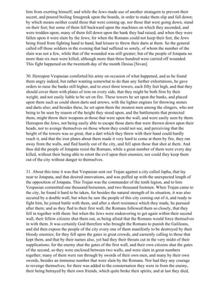 him from exerting himself; and while the Jews made use of another stratagem to prevent their
ascent, and poured boiling fenugreek upon the boards, in order to make them slip and fall down;
by which means neither could those that were coming up, nor those that were going down, stand
on their feet; but some of them fell backward upon the machines on which they ascended, and
were trodden upon; many of them fell down upon the bank they had raised, and when they were
fallen upon it were slain by the Jews; for when the Romans could not keep their feet, the Jews
being freed from fighting hand to hand, had leisure to throw their darts at them. So the general
called off those soldiers in the evening that had suffered so sorely, of whom the number of the
slain was not a few, while that of the wounded was still greater; but of the people of Jotapata no
more than six men were killed, although more than three hundred were carried off wounded.
This fight happened on the twentieth day of the month Desius [Sivan].

30. Hereupon Vespasian comforted his army on occasion of what happened, and as he found
them angry indeed, but rather wanting somewhat to do than any further exhortations, he gave
orders to raise the banks still higher, and to erect three towers, each fifty feet high, and that they
should cover them with plates of iron on every side, that they might be both firm by their
weight, and not easily liable to be set on fire. These towers he set upon the banks, and placed
upon them such as could shoot darts and arrows, with the lighter engines for throwing stones
and darts also; and besides these, he set upon them the stoutest men among the slingers, who not
being to be seen by reason of the height they stood upon, and the battlements that protected
them, might throw their weapons at those that were upon the wall, and were easily seen by them.
Hereupon the Jews, not being easily able to escape those darts that were thrown down upon their
heads, nor to avenge themselves on those whom they could not see, and perceiving that the
height of the towers was so great, that a dart which they threw with their hand could hardly
reach it, and that the iron plates about them made it very hard to come at them by fire, they ran
away from the walls, and fled hastily out of the city, and fell upon those that shot at them. And
thus did the people of Jotapata resist the Romans, while a great number of them were every day
killed, without their being able to retort the evil upon their enemies; nor could they keep them
out of the city without danger to themselves.

31. About this time it was that Vespasian sent out Trajan against a city called Japha, that lay
near to Jotapata, and that desired innovations, and was puffed up with the unexpected length of
the opposition of Jotapata. This Trajan was the commander of the tenth legion, and to him
Vespasian committed one thousand horsemen, and two thousand footmen. When Trajan came to
the city, he found it hard to be taken, for besides the natural strength of its situation, it was also
secured by a double wall; but when he saw the people of this city coming out of it, and ready to
fight him, he joined battle with them, and after a short resistance which they made, he pursued
after them; and as they fled to their first wall, the Romans followed them so closely, that they
fell in together with them: but when the Jews were endeavoring to get again within their second
wall, their fellow citizens shut them out, as being afraid that the Romans would force themselves
in with them. It was certainly God therefore who brought the Romans to punish the Galileans,
and did then expose the people of the city every one of them manifestly to be destroyed by their
bloody enemies; for they fell upon the gates in great crowds, and earnestly calling to those that
kept them, and that by their names also, yet had they their throats cut in the very midst of their
supplications; for the enemy shut the gates of the first wall, and their own citizens shut the gates
of the second, so they were enclosed between two walls, and were slain in great numbers
together; many of them were run through by swords of their own men, and many by their own
swords, besides an immense number that were slain by the Romans. Nor had they any courage
to revenge themselves; for there was added to the consternation they were in from the enemy,
their being betrayed by their own friends, which quite broke their spirits; and at last they died,
 