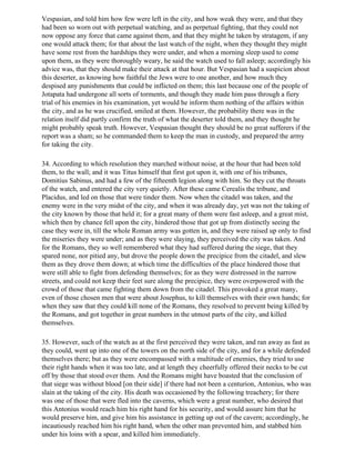 Vespasian, and told him how few were left in the city, and how weak they were, and that they
had been so worn out with perpetual watching, and as perpetual fighting, that they could not
now oppose any force that came against them, and that they might he taken by stratagem, if any
one would attack them; for that about the last watch of the night, when they thought they might
have some rest from the hardships they were under, and when a morning sleep used to come
upon them, as they were thoroughly weary, he said the watch used to fall asleep; accordingly his
advice was, that they should make their attack at that hour. But Vespasian had a suspicion about
this deserter, as knowing how faithful the Jews were to one another, and how much they
despised any punishments that could be inflicted on them; this last because one of the people of
Jotapata had undergone all sorts of torments, and though they made him pass through a fiery
trial of his enemies in his examination, yet would he inform them nothing of the affairs within
the city, and as he was crucified, smiled at them. However, the probability there was in the
relation itself did partly confirm the truth of what the deserter told them, and they thought he
might probably speak truth. However, Vespasian thought they should be no great sufferers if the
report was a sham; so he commanded them to keep the man in custody, and prepared the army
for taking the city.

34. According to which resolution they marched without noise, at the hour that had been told
them, to the wall; and it was Titus himself that first got upon it, with one of his tribunes,
Domitius Sabinus, and had a few of the fifteenth legion along with him. So they cut the throats
of the watch, and entered the city very quietly. After these came Cerealis the tribune, and
Placidus, and led on those that were tinder them. Now when the citadel was taken, and the
enemy were in the very midst of the city, and when it was already day, yet was not the taking of
the city known by those that held it; for a great many of them were fast asleep, and a great mist,
which then by chance fell upon the city, hindered those that got up from distinctly seeing the
case they were in, till the whole Roman army was gotten in, and they were raised up only to find
the miseries they were under; and as they were slaying, they perceived the city was taken. And
for the Romans, they so well remembered what they had suffered during the siege, that they
spared none, nor pitied any, but drove the people down the precipice from the citadel, and slew
them as they drove them down; at which time the difficulties of the place hindered those that
were still able to fight from defending themselves; for as they were distressed in the narrow
streets, and could not keep their feet sure along the precipice, they were overpowered with the
crowd of those that came fighting them down from the citadel. This provoked a great many,
even of those chosen men that were about Josephus, to kill themselves with their own hands; for
when they saw that they could kill none of the Romans, they resolved to prevent being killed by
the Romans, and got together in great numbers in the utmost parts of the city, and killed
themselves.

35. However, such of the watch as at the first perceived they were taken, and ran away as fast as
they could, went up into one of the towers on the north side of the city, and for a while defended
themselves there; but as they were encompassed with a multitude of enemies, they tried to use
their right hands when it was too late, and at length they cheerfully offered their necks to be cut
off by those that stood over them. And the Romans might have boasted that the conclusion of
that siege was without blood [on their side] if there had not been a centurion, Antonius, who was
slain at the taking of the city. His death was occasioned by the following treachery; for there
was one of those that were fled into the caverns, which were a great number, who desired that
this Antonius would reach him his right hand for his security, and would assure him that he
would preserve him, and give him his assistance in getting up out of the cavern; accordingly, he
incautiously reached him his right hand, when the other man prevented him, and stabbed him
under his loins with a spear, and killed him immediately.
 