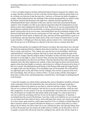 meaning perfidiousness; nor would he have himself acquiesced, or come to him, had it been to
deceive him.

3. Now as Josephus began to hesitate with himself about Nicanor's proposal, the soldiery were
so angry, that they ran hastily to set fire to the den; but the tribune would not permit them so to
do, as being very desirous to take the man alive. And now, as Nicanor lay hard at Josephus to
comply, and he understood how the multitude of the enemies threatened him, he called to mind
the dreams which he had dreamed in the night time, whereby God had signified to him
beforehand both the future calamities of the Jews, and the events that concerned the Roman
emperors. Now Josephus was able to give shrewd conjectures about the interpretation of such
dreams as have been ambiguously delivered by God. Moreover, he was not unacquainted with
the prophecies contained in the sacred books, as being a priest himself, and of the posterity of
priests: and just then was he in an ecstasy; and setting before him the tremendous images of the
dreams he had lately had, he put up a secret prayer to God, and said, "Since it pleaseth thee, who
hast created the Jewish nation, to depress the same, and since all their good fortune is gone over
to the Romans, and since thou hast made choice of this soul of mine to foretell what is to come
to pass hereafter, I willingly give them my hands, and am content to live. And I protest openly
that I do not go over to the Romans as a deserter of the Jews, but as a minister from thee."

4. When he had said this, he complied with Nicanor's invitation. But when those Jews who had
fled with him understood that he yielded to those that invited him to come up, they came about
him in a body, and cried out, "Nay, indeed, now may the laws of our forefathers, which God
ordained himself, well groan to purpose; that God we mean who hath created the souls of the
Jews of such a temper, that they despise death. O Josephus! art thou still fond of life? and canst
thou bear to see the light in a state of slavery? How soon hast thou forgotten thyself! How many
hast thou persuaded to lose their lives for liberty! Thou hast therefore had a false reputation for
manhood, and a like false reputation for wisdom, if thou canst hope for preservation from those
against whom thou hast fought so zealously, and art however willing to be preserved by them, if
they be in earnest. But although the good fortune of the Romans hath made thee forget thyself,
we ought to take care that the glory of our forefathers may not be tarnished. We will lend thee
our right hand and a sword; and if thou wilt die willingly, thou wilt die as general of the Jews;
but if unwillingly, thou wilt die as a traitor to them." As soon as they said this, they began to
thrust their swords at him, and threatened they would kill him, if he thought of yielding himself
to the Romans.

5. Upon this Josephus was afraid of their attacking him, and yet thought he should be a betrayer
of the commands of God, if he died before they were delivered. So he began to talk like a
philosopher to them in the distress he was then in, when he said thus to them: "O my friends,
why are we so earnest to kill ourselves? and why do we set our soul and body, which are such
dear companions, at such variance? Can any one pretend that I am not the man I was formerly?
Nay, the Romans are sensible how that matter stands well enough. It is a brave thin to die in
war; but so that it be according to the law of war, by the hand of conquerors. If, therefore, I
avoid death from the sword of the Romans, I am truly worthy to be killed by my own sword, and
my own hand; but if they admit of mercy, and would spare their enemy, how much more ought
we to have mercy upon ourselves, and to spare ourselves? For it is certainly a foolish thing to do
that to ourselves which we quarrel with them for doing to us. I confess freely that it is a brave
thing to die for liberty; but still so that it be in war, and done by those who take that liberty from
us; but in the present case our enemies do neither meet us in battle, nor do they kill us. Now he
is equally a coward who will not die when he is obliged to die, and he who will die when he is
 
