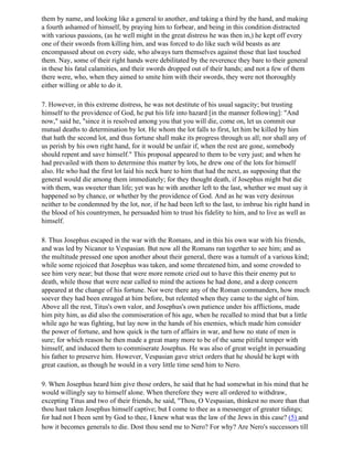 them by name, and looking like a general to another, and taking a third by the hand, and making
a fourth ashamed of himself, by praying him to forbear, and being in this condition distracted
with various passions, (as he well might in the great distress he was then in,) he kept off every
one of their swords from killing him, and was forced to do like such wild beasts as are
encompassed about on every side, who always turn themselves against those that last touched
them. Nay, some of their right hands were debilitated by the reverence they bare to their general
in these his fatal calamities, and their swords dropped out of their hands; and not a few of them
there were, who, when they aimed to smite him with their swords, they were not thoroughly
either willing or able to do it.

7. However, in this extreme distress, he was not destitute of his usual sagacity; but trusting
himself to the providence of God, he put his life into hazard [in the manner following]: "And
now," said he, "since it is resolved among you that you will die, come on, let us commit our
mutual deaths to determination by lot. He whom the lot falls to first, let him be killed by him
that hath the second lot, and thus fortune shall make its progress through us all; nor shall any of
us perish by his own right hand, for it would be unfair if, when the rest are gone, somebody
should repent and save himself." This proposal appeared to them to be very just; and when he
had prevailed with them to determine this matter by lots, he drew one of the lots for himself
also. He who had the first lot laid his neck bare to him that had the next, as supposing that the
general would die among them immediately; for they thought death, if Josephus might but die
with them, was sweeter than life; yet was he with another left to the last, whether we must say it
happened so by chance, or whether by the providence of God. And as he was very desirous
neither to be condemned by the lot, nor, if he had been left to the last, to imbrue his right hand in
the blood of his countrymen, he persuaded him to trust his fidelity to him, and to live as well as
himself.

8. Thus Josephus escaped in the war with the Romans, and in this his own war with his friends,
and was led by Nicanor to Vespasian. But now all the Romans ran together to see him; and as
the multitude pressed one upon another about their general, there was a tumult of a various kind;
while some rejoiced that Josephus was taken, and some threatened him, and some crowded to
see him very near; but those that were more remote cried out to have this their enemy put to
death, while those that were near called to mind the actions he had done, and a deep concern
appeared at the change of his fortune. Nor were there any of the Roman commanders, how much
soever they had been enraged at him before, but relented when they came to the sight of him.
Above all the rest, Titus's own valor, and Josephus's own patience under his afflictions, made
him pity him, as did also the commiseration of his age, when he recalled to mind that but a little
while ago he was fighting, but lay now in the hands of his enemies, which made him consider
the power of fortune, and how quick is the turn of affairs in war, and how no state of men is
sure; for which reason he then made a great many more to be of the same pitiful temper with
himself, and induced them to commiserate Josephus. He was also of great weight in persuading
his father to preserve him. However, Vespasian gave strict orders that he should be kept with
great caution, as though he would in a very little time send him to Nero.

9. When Josephus heard him give those orders, he said that he had somewhat in his mind that he
would willingly say to himself alone. When therefore they were all ordered to withdraw,
excepting Titus and two of their friends, he said, "Thou, O Vespasian, thinkest no more than that
thou hast taken Josephus himself captive; but I come to thee as a messenger of greater tidings;
for had not I been sent by God to thee, I knew what was the law of the Jews in this case? (5) and
how it becomes generals to die. Dost thou send me to Nero? For why? Are Nero's successors till
 