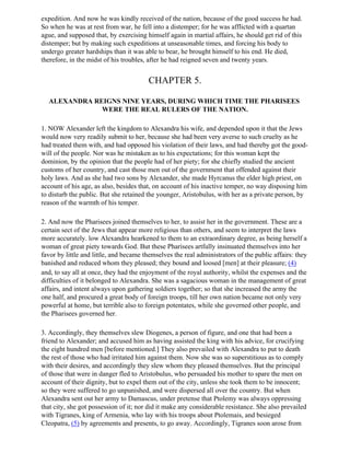 expedition. And now he was kindly received of the nation, because of the good success he had.
So when he was at rest from war, he fell into a distemper; for he was afflicted with a quartan
ague, and supposed that, by exercising himself again in martial affairs, he should get rid of this
distemper; but by making such expeditions at unseasonable times, and forcing his body to
undergo greater hardships than it was able to bear, he brought himself to his end. He died,
therefore, in the midst of his troubles, after he had reigned seven and twenty years.


                                        CHAPTER 5.

  ALEXANDRA REIGNS NINE YEARS, DURING WHICH TIME THE PHARISEES
              WERE THE REAL RULERS OF THE NATION.

1. NOW Alexander left the kingdom to Alexandra his wife, and depended upon it that the Jews
would now very readily submit to her, because she had been very averse to such cruelty as he
had treated them with, and had opposed his violation of their laws, and had thereby got the good-
will of the people. Nor was he mistaken as to his expectations; for this woman kept the
dominion, by the opinion that the people had of her piety; for she chiefly studied the ancient
customs of her country, and cast those men out of the government that offended against their
holy laws. And as she had two sons by Alexander, she made Hyrcanus the elder high priest, on
account of his age, as also, besides that, on account of his inactive temper, no way disposing him
to disturb the public. But she retained the younger, Aristobulus, with her as a private person, by
reason of the warmth of his temper.

2. And now the Pharisees joined themselves to her, to assist her in the government. These are a
certain sect of the Jews that appear more religious than others, and seem to interpret the laws
more accurately. low Alexandra hearkened to them to an extraordinary degree, as being herself a
woman of great piety towards God. But these Pharisees artfully insinuated themselves into her
favor by little and little, and became themselves the real administrators of the public affairs: they
banished and reduced whom they pleased; they bound and loosed [men] at their pleasure; (4)
and, to say all at once, they had the enjoyment of the royal authority, whilst the expenses and the
difficulties of it belonged to Alexandra. She was a sagacious woman in the management of great
affairs, and intent always upon gathering soldiers together; so that she increased the army the
one half, and procured a great body of foreign troops, till her own nation became not only very
powerful at home, but terrible also to foreign potentates, while she governed other people, and
the Pharisees governed her.

3. Accordingly, they themselves slew Diogenes, a person of figure, and one that had been a
friend to Alexander; and accused him as having assisted the king with his advice, for crucifying
the eight hundred men [before mentioned.] They also prevailed with Alexandra to put to death
the rest of those who had irritated him against them. Now she was so superstitious as to comply
with their desires, and accordingly they slew whom they pleased themselves. But the principal
of those that were in danger fled to Aristobulus, who persuaded his mother to spare the men on
account of their dignity, but to expel them out of the city, unless she took them to be innocent;
so they were suffered to go unpunished, and were dispersed all over the country. But when
Alexandra sent out her army to Damascus, under pretense that Ptolemy was always oppressing
that city, she got possession of it; nor did it make any considerable resistance. She also prevailed
with Tigranes, king of Armenia, who lay with his troops about Ptolemais, and besieged
Cleopatra, (5) by agreements and presents, to go away. Accordingly, Tigranes soon arose from
 