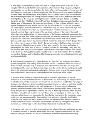 3. Now Joppa is not naturally a haven, for it ends in a rough shore, where all the rest of it is
straight, but the two ends bend towards each other, where there are deep precipices, and great
stones that jut out into the sea, and where the chains wherewith Andromeda was bound have left
their footsteps, which attest to the antiquity of that fable. But the north wind opposes and beats
upon the shore, and dashes mighty waves against the rocks which receive them, and renders the
haven more dangerous than the country they had deserted. Now as those people of Joppa were
floating about in this sea, in the morning there fell a violent wind upon them; it is called by
those that sail there "the black north wind," and there dashed their ships one against another, and
dashed some of them against the rocks, and carried many of them by force, while they strove
against the opposite waves, into the main sea; for the shore was so rocky, and had so many of
the enemy upon it, that they were afraid to come to land; nay, the waves rose so very high, that
they drowned them; nor was there any place whither they could fly, nor any way to save
themselves; while they were thrust out of the sea, by the violence of the wind, if they staid
where they were, and out of the city by the violence of the Romans. And much lamentation there
was when the ships were dashed against one another, and a terrible noise when they were broken
to pieces; and some of the multitude that were in them were covered with waves, and so
perished, and a great many were embarrassed with shipwrecks. But some of them thought that to
die by their own swords was lighter than by the sea, and so they killed themselves before they
were drowned; although the greatest part of them were carried by the waves, and dashed to
pieces against the abrupt parts of the rocks, insomuch that the sea was bloody a long way, and
the maritime parts were full of dead bodies; for the Romans came upon those that were carried
to the shore, and destroyed them; and the number of the bodies that were thus thrown out of the
sea was four thousand and two hundred. The Romans also took the city without opposition, and
utterly demolished it.

4. And thus was Joppa taken twice by the Romans in a little time; but Vespasian, in order to
prevent these pirates from coming thither any more, erected a camp there, where the citadel of
Joppa had been, and left a body of horse in it, with a few footmen, that these last might stay
there and guard the camp, and the horsemen might spoil the country that lay round it, and might
destroy the neighboring villages and smaller cities. So these troops overran the country, as they
were ordered to do, and every day cut to pieces and laid desolate the whole region.

5. But now, when the fate of Jotapata was related at Jerusalem, a great many at the first
disbelieved it, on account of the vastness of the calamity, and because they had no eye-witness
to attest the truth of what was related about it; for not one person was saved to be a messenger of
that news, but a fame was spread abroad at random that the city was taken, as such fame usually
spreads bad news about. However, the truth was known by degrees, from the places near
Jotapata, and appeared to all to be too true. Yet were there fictitious stories added to what was
really done; for it was reported that Josephus was slain at the taking of the city, which piece of
news filled Jerusalem full of sorrow. In every house also, and among all to whom any of the
slain were allied, there was a lamentation for them; but the mourning for the commander was a
public one; and some mourned for those that had lived with them, others for their kindred,
others for their friends, and others for their brethren, but all mourned for Josephus; insomuch
that the lamentation did not cease in the city before the thirtieth day; and a great many hired
mourners, (6) with their pipes, who should begin the melancholy ditties for them.

6. But as the truth came out in time, it appeared how the affairs of Jotapata really stood; yet was
it found that the death of Josephus was a fiction; and when they understood that he was alive,
and was among the Romans, and that the commanders treated him at another rate than they
 