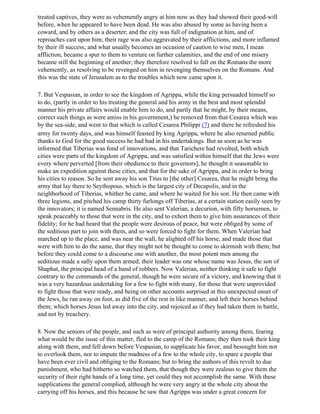treated captives, they were as vehemently angry at him now as they had showed their good-will
before, when he appeared to have been dead. He was also abused by some as having been a
coward, and by others as a deserter; and the city was full of indignation at him, and of
reproaches cast upon him; their rage was also aggravated by their afflictions, and more inflamed
by their ill success; and what usually becomes an occasion of caution to wise men, I mean
affliction, became a spur to them to venture on further calamities, and the end of one misery
became still the beginning of another; they therefore resolved to fall on the Romans the more
vehemently, as resolving to be revenged on him in revenging themselves on the Romans. And
this was the state of Jerusalem as to the troubles which now came upon it.

7. But Vespasian, in order to see the kingdom of Agrippa, while the king persuaded himself so
to do, (partly in order to his treating the general and his army in the best and most splendid
manner his private affairs would enable him to do, and partly that he might, by their means,
correct such things as were amiss in his government,) he removed from that Cesarea which was
by the sea-side, and went to that which is called Cesarea Philippi (7) and there he refreshed his
army for twenty days, and was himself feasted by king Agrippa, where he also returned public
thanks to God for the good success he had had in his undertakings. But as soon as he was
informed that Tiberias was fond of innovations, and that Tarichere had revolted, both which
cities were parts of the kingdom of Agrippa, and was satisfied within himself that the Jews were
every where perverted [from their obedience to their governors], he thought it seasonable to
make an expedition against these cities, and that for the sake of Agrippa, and in order to bring
his cities to reason. So he sent away his son Titus to [the other] Cesarea, that he might bring the
army that lay there to Seythopous, which is the largest city of Decapolis, and in the
neighborhood of Tiberias, whither he came, and where he waited for his son. He then came with
three legions, and pitched his camp thirty furlongs off Tiberias, at a certain station easily seen by
the innovators; it is named Sennabris. He also sent Valerian, a decurion, with fifty horsemen, to
speak peaceably to those that were in the city, and to exhort them to give him assurances of their
fidelity; for he had heard that the people were desirous of peace, but were obliged by some of
the seditious part to join with them, and so were forced to fight for them. When Valerian had
marched up to the place, and was near the wall, he alighted off his horse, and made those that
were with him to do the same, that they might not be thought to come to skirmish with them; but
before they could come to a discourse one with another, the most potent men among the
seditious made a sally upon them armed; their leader was one whose name was Jesus, the son of
Shaphat, the principal head of a band of robbers. Now Valerian, neither thinking it safe to fight
contrary to the commands of the general, though he were secure of a victory, and knowing that it
was a very hazardous undertaking for a few to fight with many, for those that were unprovided
to fight those that were ready, and being on other accounts surprised at this unexpected onset of
the Jews, he ran away on foot, as did five of the rest in like manner, and left their horses behind
them; which horses Jesus led away into the city, and rejoiced as if they had taken them in battle,
and not by treachery.

8. Now the seniors of the people, and such as were of principal authority among them, fearing
what would be the issue of this matter, fled to the camp of the Romans; they then took their king
along with them, and fell down before Vespasian, to supplicate his favor, and besought him not
to overlook them, nor to impute the madness of a few to the whole city, to spare a people that
have been ever civil and obliging to the Romans; but to bring the authors of this revolt to due
punishment, who had hitherto so watched them, that though they were zealous to give them the
security of their right hands of a long time, yet could they not accomplish the same. With these
supplications the general complied, although he were very angry at the whole city about the
carrying off his horses, and this because he saw that Agrippa was under a great concern for
 