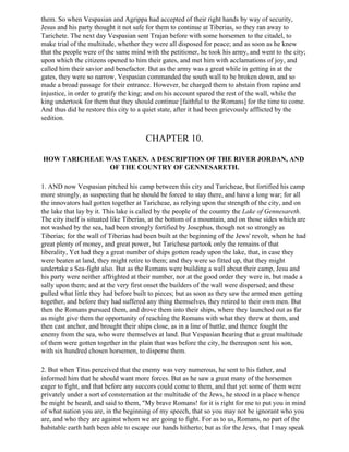 them. So when Vespasian and Agrippa had accepted of their right hands by way of security,
Jesus and his party thought it not safe for them to continue at Tiberias, so they ran away to
Tarichete. The next day Vespasian sent Trajan before with some horsemen to the citadel, to
make trial of the multitude, whether they were all disposed for peace; and as soon as he knew
that the people were of the same mind with the petitioner, he took his army, and went to the city;
upon which the citizens opened to him their gates, and met him with acclamations of joy, and
called him their savior and benefactor. But as the army was a great while in getting in at the
gates, they were so narrow, Vespasian commanded the south wall to be broken down, and so
made a broad passage for their entrance. However, he charged them to abstain from rapine and
injustice, in order to gratify the king; and on his account spared the rest of the wall, while the
king undertook for them that they should continue [faithful to the Romans] for the time to come.
And thus did he restore this city to a quiet state, after it had been grievously afflicted by the
sedition.


                                       CHAPTER 10.

HOW TARICHEAE WAS TAKEN. A DESCRIPTION OF THE RIVER JORDAN, AND
               OF THE COUNTRY OF GENNESARETH.

1. AND now Vespasian pitched his camp between this city and Taricheae, but fortified his camp
more strongly, as suspecting that he should be forced to stay there, and have a long war; for all
the innovators had gotten together at Taricheae, as relying upon the strength of the city, and on
the lake that lay by it. This lake is called by the people of the country the Lake of Gennesareth.
The city itself is situated like Tiberias, at the bottom of a mountain, and on those sides which are
not washed by the sea, had been strongly fortified by Josephus, though not so strongly as
Tiberias; for the wall of Tiberias had been built at the beginning of the Jews' revolt, when he had
great plenty of money, and great power, but Tarichese partook only the remains of that
liberality, Yet had they a great number of ships gotten ready upon the lake, that, in case they
were beaten at land, they might retire to them; and they were so fitted up, that they might
undertake a Sea-fight also. But as the Romans were building a wall about their camp, Jesu and
his party were neither affrighted at their number, nor at the good order they were in, but made a
sally upon them; and at the very first onset the builders of the wall were dispersed; and these
pulled what little they had before built to pieces; but as soon as they saw the armed men getting
together, and before they had suffered any thing themselves, they retired to their own men. But
then the Romans pursued them, and drove them into their ships, where they launched out as far
as might give them the opportunity of reaching the Romans with what they threw at them, and
then cast anchor, and brought their ships close, as in a line of battle, and thence fought the
enemy from the sea, who were themselves at land. But Vespasian hearing that a great multitude
of them were gotten together in the plain that was before the city, he thereupon sent his son,
with six hundred chosen horsemen, to disperse them.

2. But when Titus perceived that the enemy was very numerous, he sent to his father, and
informed him that he should want more forces. But as he saw a great many of the horsemen
eager to fight, and that before any succors could come to them, and that yet some of them were
privately under a sort of consternation at the multitude of the Jews, he stood in a place whence
he might be heard, and said to them, "My brave Romans! for it is right for me to put you in mind
of what nation you are, in the beginning of my speech, that so you may not be ignorant who you
are, and who they are against whom we are going to fight. For as to us, Romans, no part of the
habitable earth hath been able to escape our hands hitherto; but as for the Jews, that I may speak
 