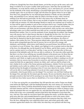 of them too, though they have been already beaten, yet do they not give up the cause; and a sad
thing it would be for us to grow wealthy under good success, when they bear up under their
misfortunes. As to the alacrity which you show publicly, I see it, and rejoice at it; yet am I afraid
lest the multitude of the enemy should bring a concealed fright upon some of you: let such a one
consider again, who we are that are to fight, and who those are against whom we are to fight.
Now these Jews, though they be very bold and great despisers of death, are but a disorderly
body, and unskillful in war, and may rather be called a rout than an army; while I need say
nothing of our skill and our good order; for this is the reason why we Romans alone are
exercised for war in time of peace, that we may not think of number for number when we come
to fight with our enemies: for what advantage should we reap by our continual sort of warfare, if
we must still be equal in number to such as have not been used to war. Consider further, that you
are to have a conflict with men in effect unarmed, while you are well armed; with footmen,
while you are horsemen; with those that have no good general, while you have one; and as these
advantages make you in effect manifold more than you are, so do their disadvantages mightily
diminish their number. Now it is not the multitude of men, though they be soldiers, that manages
wars with success, but it is their bravery that does it, though they be but a few; for a few are
easily set in battle-array, and can easily assist one another, while over-numerous armies are
more hurt by themselves than by their enemies. It is boldness and rashness, the effects of
madness, that conduct the Jews. Those passions indeed make a great figure when they succeed,
but are quite extinguished upon the least ill success; but we are led on by courage, and
obedience, and fortitude, which shows itself indeed in our good fortune, but still does not for
ever desert us in our ill fortune. Nay, indeed, your fighting is to be on greater motives than those
of the Jews; for although they run the hazard of war for liberty, and for their country, yet what
can be a greater motive to us than glory? and that. it may never be said, that after we have got
dominion of the habitable earth, the Jews are able to confront us. We must also reflect upon this,
that there is no fear of our suffering any incurable disaster in the present case; for those that are
ready to assist us are many, and at hand also; yet it is in our power to seize upon this victory
ourselves; and I think we ought to prevent the coming of those my father is sending to us for our
assistance, that our success may be peculiar to ourselves, and of greater reputation to us. And I
cannot but think this an opportunity wherein my father, and I, and you shall be all put to the
trial, whether he be worthy of his former glorious performances, whether I be his son in reality,
and whether you be really my soldiers; for it is usual for my father to conquer; and for myself, I
should not bear the thoughts of returning to him if I were once taken by the enemy. And how
will you be able to avoid being ashamed, if you do not show equal courage with your
commander, when he goes before you into danger? For you know very well that I shall go into
the danger first, and make the first attack upon the enemy. Do not you therefore desert me, but
persuade yourselves that God will be assisting to my onset. Know this also before we begin, that
we shall now have better success than we should have, if we were to fight at a distance."

3. As Titus was saying this, an extraordinary fury fell upon the men; and as Trajan was already
come before the fight began, with four hundred horsemen, they were uneasy at it, because the
reputation of the victory would be diminished by being common to so many. Vespasian had also
sent both Antonius and Silo, with two thousand archers, and had given it them in charge to seize
upon the mountain that was over against the city, and repel those that were upon the wall; which
archers did as they were commanded, and prevented those that attempted to assist them that
way; And now Titus made his own horse march first against the enemy, as did the others with a
great noise after him, and extended themselves upon the plain as wide as the enemy which
confronted them; by which means they appeared much more numerous than they really were.
Now the Jews, although they were surprised at their onset, and at their good order, made
resistance against their attacks for a little while; but when they were pricked with their long
 