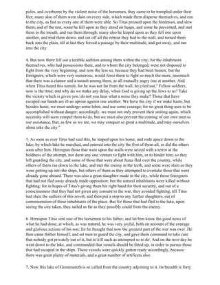 poles, and overborne by the violent noise of the horsemen, they came to be trampled under their
feet; many also of them were slain on every side, which made them disperse themselves, and run
to the city, as fast as every one of them were able. So Titus pressed upon the hindmost, and slew
them; and of the rest, some he fell upon as they stood on heaps, and some he prevented, and met
them in the mouth, and run them through; many also he leaped upon as they fell one upon
another, and trod them down, and cut off all the retreat they had to the wall, and turned them
back into the plain, till at last they forced a passage by their multitude, and got away, and ran
into the city.

4. But now there fell out a terrible sedition among them within the city; for the inhabitants
themselves, who had possessions there, and to whom the city belonged, were not disposed to
fight from the very beginning; and now the less so, because they had been beaten; but the
foreigners, which were very numerous, would force them to fight so much the more, insomuch
that there was a clamor and a tumult among them, as all mutually angry one at another. And
when Titus heard this tumult, for he was not far from the wall, he cried out," Fellow soldiers,
now is the time; and why do we make any delay, when God is giving up the Jews to us? Take
the victory which is given you: do not you hear what a noise they make? Those that have
escaped our hands are ill an uproar against one another. We have the city if we make haste; but
besides haste, we must undergo some labor, and use some courage; for no great thing uses to be
accomplished without danger: accordingly, we must not only prevent their uniting again, which
necessity will soon compel them to do, but we must also prevent the coming of our own men to
our assistance, that, as few as we are, we may conquer so great a multitude, and may ourselves
alone take the city:"

5. As soon as ever Titus had said this, he leaped upon his horse, and rode apace down to the
lake; by which lake he marched, and entered into the city the first of them all, as did the others
soon after him. Hereupon those that were upon the walls were seized with a terror at the
boldness of the attempt, nor durst any one venture to fight with him, or to hinder him; so they
left guarding the city, and some of those that were about Jesus fled over the country, while
others of them ran down to the lake, and met the enemy in the teeth, and some were slain as they
were getting up into the ships, but others of them as they attempted to overtake those that were
already gone aboard. There was also a great slaughter made in the city, while those foreigners
that had not fled away already made opposition; but the natural inhabitants were killed without
fighting: for in hopes of Titus's giving them his right hand for their security, and out of a
consciousness that they had not given any consent to the war, they avoided fighting, till Titus
had slain the authors of this revolt, and then put a stop to any further slaughters, out of
commiseration of these inhabitants of the place. But for those that had fled to the lake, upon
seeing the city taken, they sailed as far as they possibly could from the enemy.

6. Hereupon Titus sent one of his horsemen to his father, and let him know the good news of
what he had done; at which, as was natural, he was very joyful, both on account of the courage
and glorious actions of his son; for he thought that now the greatest part of the war was over. He
then came thither himself, and set men to guard the city, and gave them command to take care
that nobody got privately out of it, but to kill such as attempted so to do. And on the next day he
went down to the lake, and commanded that vessels should be fitted up, in order to pursue those
that had escaped in the ships. These vessels were quickly gotten ready accordingly, because
there was great plenty of materials, and a great number of artificers also.

7. Now this lake of Gennesareth is so called from the country adjoining to it. Its breadth is forty
 