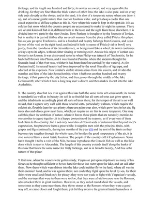 furlongs, and its length one hundred and forty; its waters are sweet, and very agreeable for
drinking, for they are finer than the thick waters of other fens; the lake is also pure, and on every
side ends directly at the shores, and at the sand; it is also of a temperate nature when you draw it
up, and of a more gentle nature than river or fountain water, and yet always cooler than one
could expect in so diffuse a place as this is. Now when this water is kept in the open air, it is as
cold as that snow which the country people are accustomed to make by night in summer. There
are several kinds of fish in it, different both to the taste and the sight from those elsewhere. It is
divided into two parts by the river Jordan. Now Panium is thought to be the fountain of Jordan,
but in reality it is carried thither after an occult manner from the place called Phiala: this place
lies as you go up to Trachonitis, and is a hundred and twenty furlongs from Cesarea, and is not
far out of the road on the right hand; and indeed it hath its name of Phiala [vial or bowl] very
justly, from the roundness of its circumference, as being round like a wheel; its water continues
always up to its edges, without either sinking or running over. And as this origin of Jordan was
formerly not known, it was discovered so to be when Philip was tetrarch of Trachonitis; for he
had chaff thrown into Phiala, and it was found at Paninto, where the ancients thought the
fountain-head of the river was, whither it had been therefore carried [by the waters]. As for
Panium itself, its natural beauty had been improved by the royal liberality of Agrippa, and
adorned at his expenses. Now Jordan's visible stream arises from this cavern, and divides the
marshes and fens of the lake Semechonitis; when it hath run another hundred and twenty
furlongs, it first passes by the city Julias, and then passes through the middle of the lake
Gennesareth; after which it runs a long way over a desert, and then makes its exit into the lake
Asphaltitis.

8. The country also that lies over against this lake hath the same name of Gennesareth; its nature
is wonderful as well as its beauty; its soil is so fruitful that all sorts of trees can grow upon it,
and the inhabitants accordingly plant all sorts of trees there; for the temper of the air is so well
mixed, that it agrees very well with those several sorts, particularly walnuts, which require the
coldest air, flourish there in vast plenty; there are palm trees also, which grow best in hot air; fig
trees also and olives grow near them, which yet require an air that is more temperate. One may
call this place the ambition of nature, where it forces those plants that are naturally enemies to
one another to agree together; it is a happy contention of the seasons, as if every one of them
laid claim to this country; for it not only nourishes different sorts of autumnal fruit beyond men's
expectation, but preserves them a great while; it supplies men with the principal fruits, with
grapes and figs continually, during ten months of the year (8) and the rest of the fruits as they
become ripe together through the whole year; for besides the good temperature of the air, it is
also watered from a most fertile fountain. The people of the country call it Capharnaum. Some
have thought it to be a vein of the Nile, because it produces the Coracin fish as well as that lake
does which is near to Alexandria. The length of this country extends itself along the banks of
this lake that bears the same name for thirty furlongs, and is in breadth twenty, And this is the
nature of that place.

9. But now, when the vessels were gotten ready, Vespasian put upon ship-board as many of his
forces as he thought sufficient to be too hard for those that were upon the lake, and set sail after
them. Now these which were driven into the lake could neither fly to the land, where all was in
their enemies' hand, and in war against them; nor could they fight upon the level by sea, for their
ships were small and fitted only for piracy; they were too weak to fight with Vespasian's vessels,
and the mariners that were in them were so few, that they were afraid to come near the Romans,
who attacked them in great numbers. However, as they sailed round about the vessels, and
sometimes as they came near them, they threw stones at the Romans when they were a good
way off, or came closer and fought them; yet did they receive the greatest harm themselves in
 