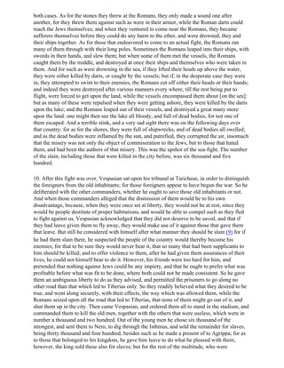 both cases. As for the stones they threw at the Romans, they only made a sound one after
another, for they threw them against such as were in their armor, while the Roman darts could
reach the Jews themselves; and when they ventured to come near the Romans, they became
sufferers themselves before they could do any harm to the ether, and were drowned, they and
their ships together. As for those that endeavored to come to an actual fight, the Romans ran
many of them through with their long poles. Sometimes the Romans leaped into their ships, with
swords in their hands, and slew them; but when some of them met the vessels, the Romans
caught them by the middle, and destroyed at once their ships and themselves who were taken in
them. And for such as were drowning in the sea, if they lifted their heads up above the water,
they were either killed by darts, or caught by the vessels; but if, in the desperate case they were
in, they attempted to swim to their enemies, the Romans cut off either their heads or their hands;
and indeed they were destroyed after various manners every where, till the rest being put to
flight, were forced to get upon the land, while the vessels encompassed them about [on the sea]:
but as many of these were repulsed when they were getting ashore, they were killed by the darts
upon the lake; and the Romans leaped out of their vessels, and destroyed a great many more
upon the land: one might then see the lake all bloody, and full of dead bodies, for not one of
them escaped. And a terrible stink, and a very sad sight there was on the following days over
that country; for as for the shores, they were full of shipwrecks, and of dead bodies all swelled;
and as the dead bodies were inflamed by the sun, and putrefied, they corrupted the air, insomuch
that the misery was not only the object of commiseration to the Jews, but to those that hated
them, and had been the authors of that misery. This was the upshot of the sea-fight. The number
of the slain, including those that were killed in the city before, was six thousand and five
hundred.

10. After this fight was over, Vespasian sat upon his tribunal at Taricheae, in order to distinguish
the foreigners from the old inhabitants; for those foreigners appear to have begun the war. So he
deliberated with the other commanders, whether he ought to save those old inhabitants or not.
And when those commanders alleged that the dismission of them would be to his own
disadvantage, because, when they were once set at liberty, they would not be at rest, since they
would be people destitute of proper habitations, and would he able to compel such as they fled
to fight against us, Vespasian acknowledged that they did not deserve to be saved, and that if
they had leave given them to fly away, they would make use of it against those that gave them
that leave. But still he considered with himself after what manner they should be slain (9) for if
he had them slain there, he suspected the people of the country would thereby become his
enemies; for that to be sure they would never bear it, that so many that had been supplicants to
him should be killed; and to offer violence to them, after he had given them assurances of their
lives, he could not himself bear to do it. However, his friends were too hard for him, and
pretended that nothing against Jews could be any impiety, and that he ought to prefer what was
profitable before what was fit to be done, where both could not be made consistent. So he gave
them an ambiguous liberty to do as they advised, and permitted the prisoners to go along no
other road than that which led to Tiberias only. So they readily believed what they desired to be
true, and went along securely, with their effects, the way which was allowed them, while the
Romans seized upon all the road that led to Tiberias, that none of them might go out of it, and
shut them up in the city. Then came Vespasian, and ordered them all to stand in the stadium, and
commanded them to kill the old men, together with the others that were useless, which were in
number a thousand and two hundred. Out of the young men he chose six thousand of the
strongest, and sent them to Nero, to dig through the Isthmus, and sold the remainder for slaves,
being thirty thousand and four hundred, besides such as he made a present of to Agrippa; for as
to those that belonged to his kingdom, he gave him leave to do what he pleased with them;
however, the king sold these also for slaves; but for the rest of the multitude, who were
 