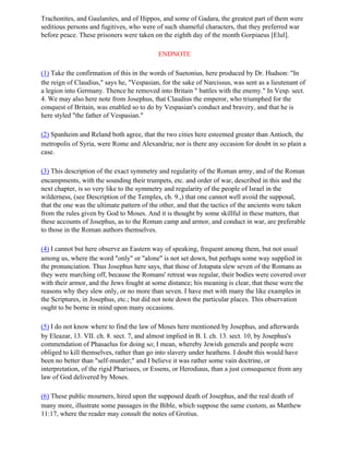 Trachonites, and Gaulanites, and of Hippos, and some of Gadara, the greatest part of them were
seditious persons and fugitives, who were of such shameful characters, that they preferred war
before peace. These prisoners were taken on the eighth day of the month Gorpiaeus [Elul].

                                           ENDNOTE

(1) Take the confirmation of this in the words of Suetonius, here produced by Dr. Hudson: "In
the reign of Claudius," says he, "Vespasian, for the sake of Narcissus, was sent as a lieutenant of
a legion into Germany. Thence he removed into Britain " battles with the enemy." In Vesp. sect.
4. We may also here note from Josephus, that Claudius the emperor, who triumphed for the
conquest of Britain, was enabled so to do by Vespasian's conduct and bravery, and that he is
here styled "the father of Vespasian."

(2) Spanheim and Reland both agree, that the two cities here esteemed greater than Antioch, the
metropolis of Syria, were Rome and Alexandria; nor is there any occasion for doubt in so plain a
case.

(3) This description of the exact symmetry and regularity of the Roman army, and of the Roman
encampments, with the sounding their trumpets, etc. and order of war, described in this and the
next chapter, is so very like to the symmetry and regularity of the people of Israel in the
wilderness, (see Description of the Temples, ch. 9.,) that one cannot well avoid the supposal,
that the one was the ultimate pattern of the other, and that the tactics of the ancients were taken
from the rules given by God to Moses. And it is thought by some skillful in these matters, that
these accounts of Josephus, as to the Roman camp and armor, and conduct in war, are preferable
to those in the Roman authors themselves.

(4) I cannot but here observe an Eastern way of speaking, frequent among them, but not usual
among us, where the word "only" or "alone" is not set down, but perhaps some way supplied in
the pronunciation. Thus Josephus here says, that those of Jotapata slew seven of the Romans as
they were marching off, because the Romans' retreat was regular, their bodies were covered over
with their armor, and the Jews fought at some distance; his meaning is clear, that these were the
reasons why they slew only, or no more than seven. I have met with many the like examples in
the Scriptures, in Josephus, etc.; but did not note down the particular places. This observation
ought to be borne in mind upon many occasions.

(5) I do not know where to find the law of Moses here mentioned by Josephus, and afterwards
by Eleazar, 13. VII. ch. 8. sect. 7, and almost implied in B. I. ch. 13. sect. 10, by Josephus's
commendation of Phasaelus for doing so; I mean, whereby Jewish generals and people were
obliged to kill themselves, rather than go into slavery under heathens. I doubt this would have
been no better than "self-murder;" and I believe it was rather some vain doctrine, or
interpretation, of the rigid Pharisees, or Essens, or Herodiaus, than a just consequence from any
law of God delivered by Moses.

(6) These public mourners, hired upon the supposed death of Josephus, and the real death of
many more, illustrate some passages in the Bible, which suppose the same custom, as Matthew
11:17, where the reader may consult the notes of Grotius.
 