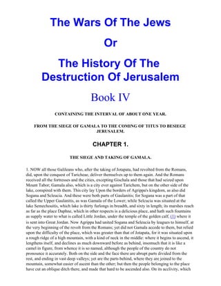 The Wars Of The Jews
                                             Or
           The History Of The
         Destruction Of Jerusalem
                                      Book IV
                 CONTAINING THE INTERVAL OF ABOUT ONE YEAR.

    FROM THE SIEGE OF GAMALA TO THE COMING OF TITUS TO BESIEGE
                           JERUSALEM.


                                       CHAPTER 1.

                         THE SIEGE AND TAKING OF GAMALA.

1. NOW all those Galileans who, after the taking of Jotapata, had revolted from the Romans,
did, upon the conquest of Taricheae, deliver themselves up to them again. And the Romans
received all the fortresses and the cities, excepting Gischala and those that had seized upon
Mount Tabor; Gamala also, which is a city ever against Tarichem, but on the other side of the
lake, conspired with them. This city lay Upon the borders of Agrippa's kingdom, as also did
Sogana and Scleucia. And these were both parts of Gaulanitis; for Sogana was a part of that
called the Upper Gaulanitis, as was Gamala of the Lower; while Selcucia was situated at the
lake Semechouitis, which lake is thirty furlongs in breadth, and sixty in length; its marshes reach
as far as the place Daphne, which in other respects is a delicious place, and hath such fountains
as supply water to what is called Little Jordan, under the temple of the golden calf, (1) where it
is sent into Great Jordan. Now Agrippa had united Sogana and Seleucia by leagues to himself, at
the very beginning of the revolt from the Romans; yet did not Gamala accede to them, but relied
upon the difficulty of the place, which was greater than that of Jotapata, for it was situated upon
a rough ridge of a high mountain, with a kind of neck in the middle: where it begins to ascend, it
lengthens itself, and declines as much downward before as behind, insomuch that it is like a
camel in figure, from whence it is so named, although the people of the country do not
pronounce it accurately. Both on the side and the face there are abrupt parts divided from the
rest, and ending in vast deep valleys; yet are the parts behind, where they are joined to the
mountain, somewhat easier of ascent than the other; but then the people belonging to the place
have cut an oblique ditch there, and made that hard to be ascended also. On its acclivity, which
 